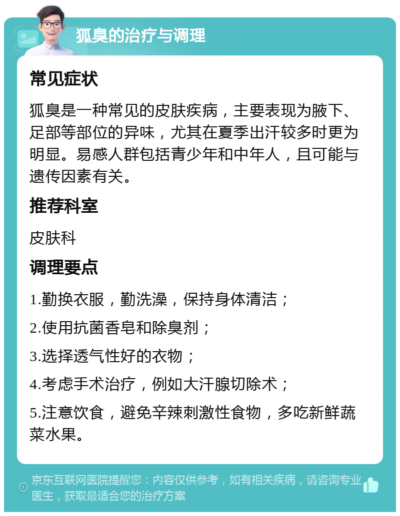 狐臭的治疗与调理 常见症状 狐臭是一种常见的皮肤疾病，主要表现为腋下、足部等部位的异味，尤其在夏季出汗较多时更为明显。易感人群包括青少年和中年人，且可能与遗传因素有关。 推荐科室 皮肤科 调理要点 1.勤换衣服，勤洗澡，保持身体清洁； 2.使用抗菌香皂和除臭剂； 3.选择透气性好的衣物； 4.考虑手术治疗，例如大汗腺切除术； 5.注意饮食，避免辛辣刺激性食物，多吃新鲜蔬菜水果。