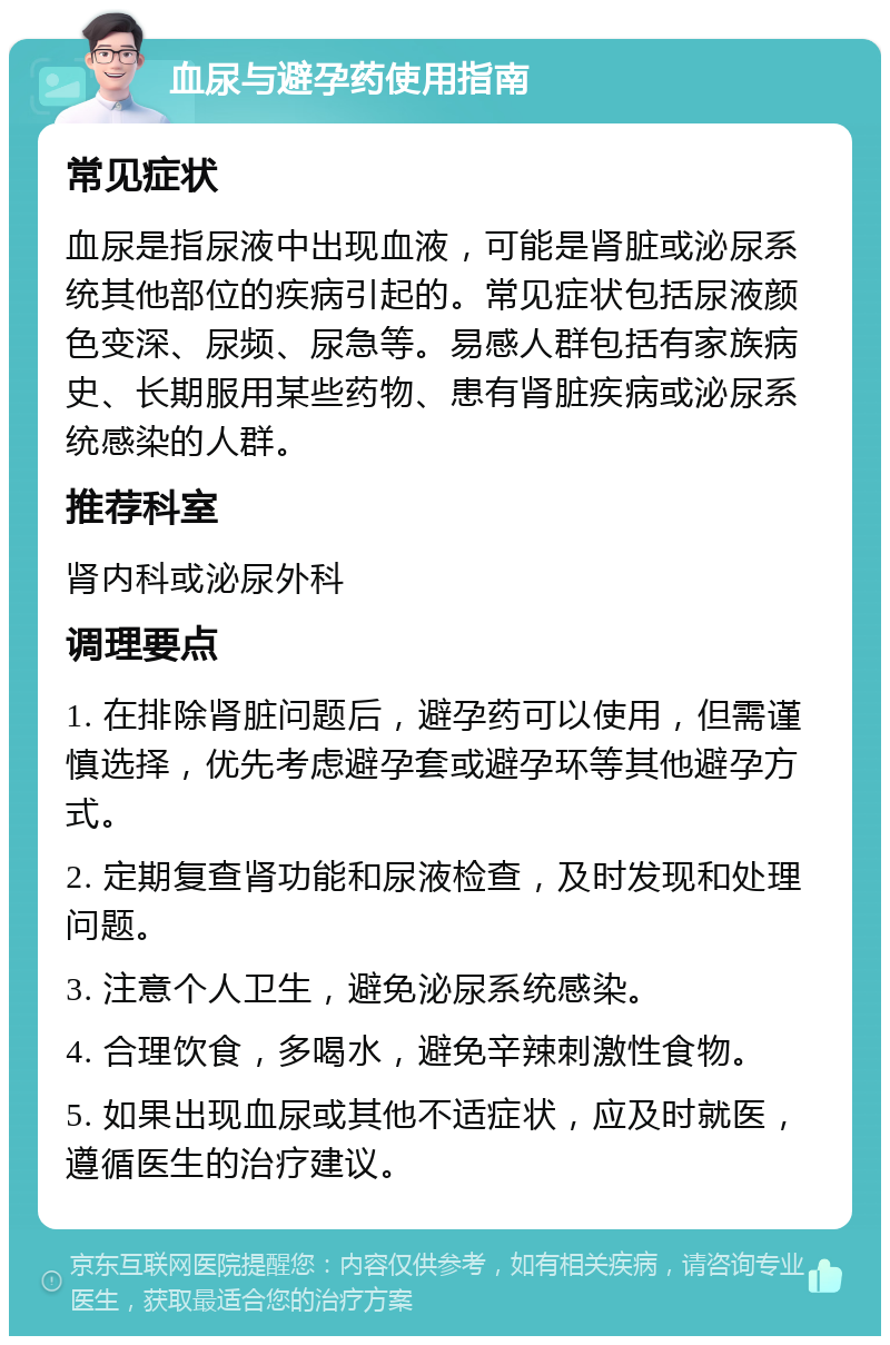 血尿与避孕药使用指南 常见症状 血尿是指尿液中出现血液，可能是肾脏或泌尿系统其他部位的疾病引起的。常见症状包括尿液颜色变深、尿频、尿急等。易感人群包括有家族病史、长期服用某些药物、患有肾脏疾病或泌尿系统感染的人群。 推荐科室 肾内科或泌尿外科 调理要点 1. 在排除肾脏问题后，避孕药可以使用，但需谨慎选择，优先考虑避孕套或避孕环等其他避孕方式。 2. 定期复查肾功能和尿液检查，及时发现和处理问题。 3. 注意个人卫生，避免泌尿系统感染。 4. 合理饮食，多喝水，避免辛辣刺激性食物。 5. 如果出现血尿或其他不适症状，应及时就医，遵循医生的治疗建议。