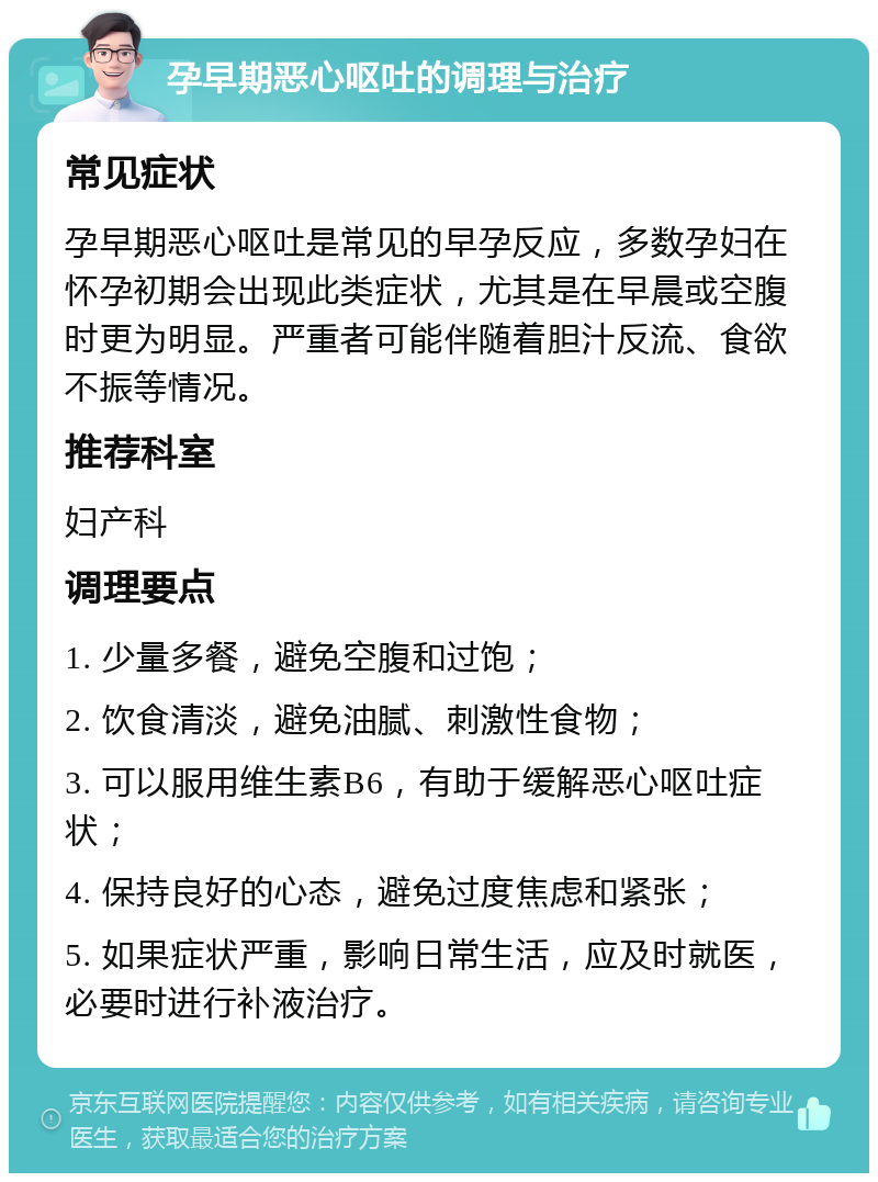 孕早期恶心呕吐的调理与治疗 常见症状 孕早期恶心呕吐是常见的早孕反应，多数孕妇在怀孕初期会出现此类症状，尤其是在早晨或空腹时更为明显。严重者可能伴随着胆汁反流、食欲不振等情况。 推荐科室 妇产科 调理要点 1. 少量多餐，避免空腹和过饱； 2. 饮食清淡，避免油腻、刺激性食物； 3. 可以服用维生素B6，有助于缓解恶心呕吐症状； 4. 保持良好的心态，避免过度焦虑和紧张； 5. 如果症状严重，影响日常生活，应及时就医，必要时进行补液治疗。