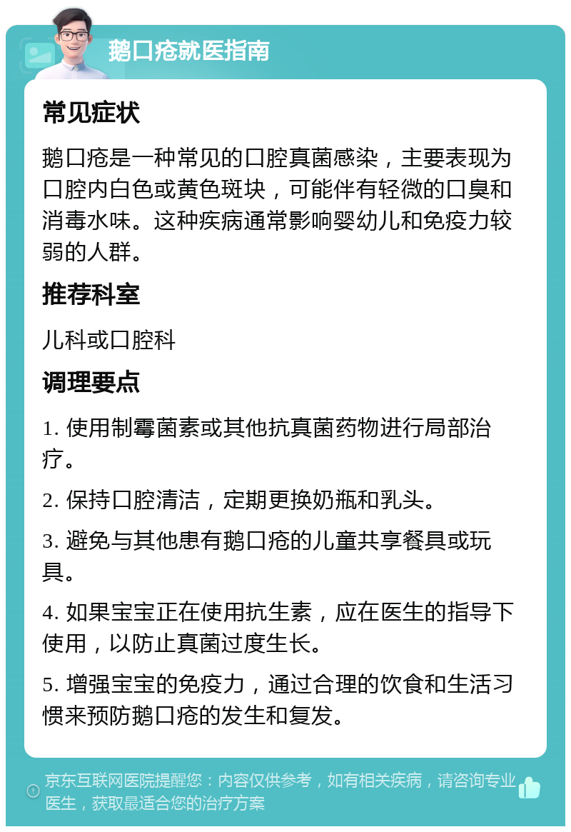 鹅口疮就医指南 常见症状 鹅口疮是一种常见的口腔真菌感染，主要表现为口腔内白色或黄色斑块，可能伴有轻微的口臭和消毒水味。这种疾病通常影响婴幼儿和免疫力较弱的人群。 推荐科室 儿科或口腔科 调理要点 1. 使用制霉菌素或其他抗真菌药物进行局部治疗。 2. 保持口腔清洁，定期更换奶瓶和乳头。 3. 避免与其他患有鹅口疮的儿童共享餐具或玩具。 4. 如果宝宝正在使用抗生素，应在医生的指导下使用，以防止真菌过度生长。 5. 增强宝宝的免疫力，通过合理的饮食和生活习惯来预防鹅口疮的发生和复发。