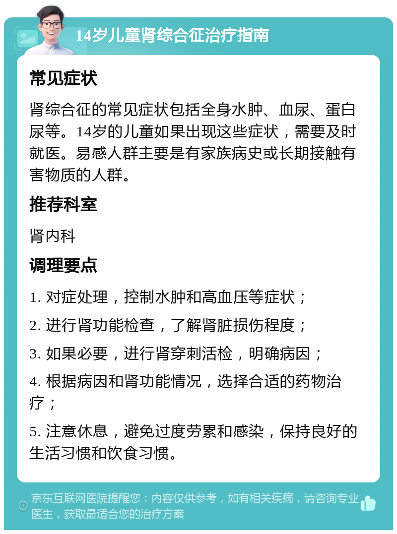 14岁儿童肾综合征治疗指南 常见症状 肾综合征的常见症状包括全身水肿、血尿、蛋白尿等。14岁的儿童如果出现这些症状，需要及时就医。易感人群主要是有家族病史或长期接触有害物质的人群。 推荐科室 肾内科 调理要点 1. 对症处理，控制水肿和高血压等症状； 2. 进行肾功能检查，了解肾脏损伤程度； 3. 如果必要，进行肾穿刺活检，明确病因； 4. 根据病因和肾功能情况，选择合适的药物治疗； 5. 注意休息，避免过度劳累和感染，保持良好的生活习惯和饮食习惯。