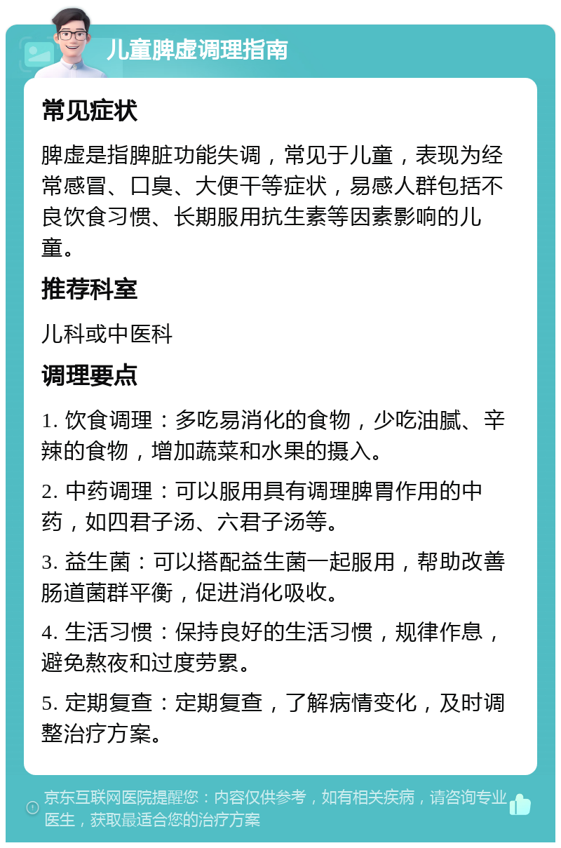 儿童脾虚调理指南 常见症状 脾虚是指脾脏功能失调，常见于儿童，表现为经常感冒、口臭、大便干等症状，易感人群包括不良饮食习惯、长期服用抗生素等因素影响的儿童。 推荐科室 儿科或中医科 调理要点 1. 饮食调理：多吃易消化的食物，少吃油腻、辛辣的食物，增加蔬菜和水果的摄入。 2. 中药调理：可以服用具有调理脾胃作用的中药，如四君子汤、六君子汤等。 3. 益生菌：可以搭配益生菌一起服用，帮助改善肠道菌群平衡，促进消化吸收。 4. 生活习惯：保持良好的生活习惯，规律作息，避免熬夜和过度劳累。 5. 定期复查：定期复查，了解病情变化，及时调整治疗方案。