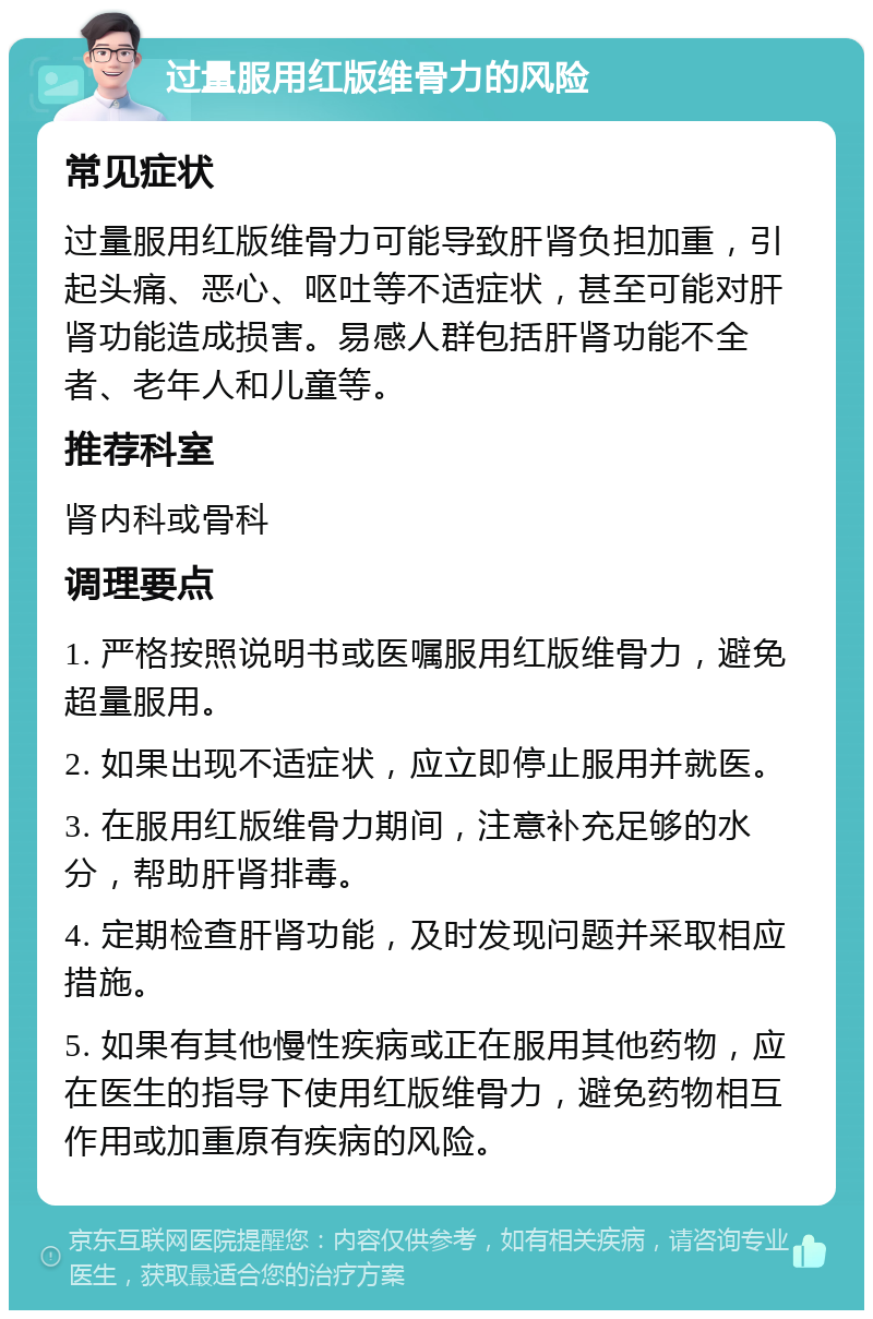 过量服用红版维骨力的风险 常见症状 过量服用红版维骨力可能导致肝肾负担加重，引起头痛、恶心、呕吐等不适症状，甚至可能对肝肾功能造成损害。易感人群包括肝肾功能不全者、老年人和儿童等。 推荐科室 肾内科或骨科 调理要点 1. 严格按照说明书或医嘱服用红版维骨力，避免超量服用。 2. 如果出现不适症状，应立即停止服用并就医。 3. 在服用红版维骨力期间，注意补充足够的水分，帮助肝肾排毒。 4. 定期检查肝肾功能，及时发现问题并采取相应措施。 5. 如果有其他慢性疾病或正在服用其他药物，应在医生的指导下使用红版维骨力，避免药物相互作用或加重原有疾病的风险。