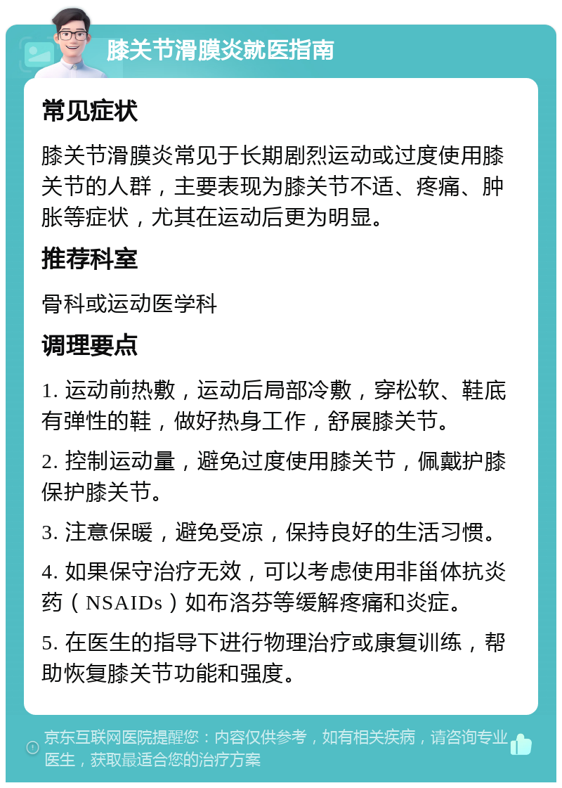 膝关节滑膜炎就医指南 常见症状 膝关节滑膜炎常见于长期剧烈运动或过度使用膝关节的人群，主要表现为膝关节不适、疼痛、肿胀等症状，尤其在运动后更为明显。 推荐科室 骨科或运动医学科 调理要点 1. 运动前热敷，运动后局部冷敷，穿松软、鞋底有弹性的鞋，做好热身工作，舒展膝关节。 2. 控制运动量，避免过度使用膝关节，佩戴护膝保护膝关节。 3. 注意保暖，避免受凉，保持良好的生活习惯。 4. 如果保守治疗无效，可以考虑使用非甾体抗炎药（NSAIDs）如布洛芬等缓解疼痛和炎症。 5. 在医生的指导下进行物理治疗或康复训练，帮助恢复膝关节功能和强度。