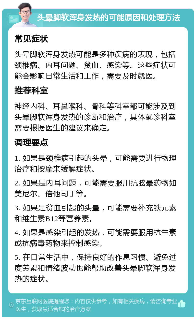 头晕脚软浑身发热的可能原因和处理方法 常见症状 头晕脚软浑身发热可能是多种疾病的表现，包括颈椎病、内耳问题、贫血、感染等。这些症状可能会影响日常生活和工作，需要及时就医。 推荐科室 神经内科、耳鼻喉科、骨科等科室都可能涉及到头晕脚软浑身发热的诊断和治疗，具体就诊科室需要根据医生的建议来确定。 调理要点 1. 如果是颈椎病引起的头晕，可能需要进行物理治疗和按摩来缓解症状。 2. 如果是内耳问题，可能需要服用抗眩晕药物如美尼尔、倍他司丁等。 3. 如果是贫血引起的头晕，可能需要补充铁元素和维生素B12等营养素。 4. 如果是感染引起的发热，可能需要服用抗生素或抗病毒药物来控制感染。 5. 在日常生活中，保持良好的作息习惯、避免过度劳累和情绪波动也能帮助改善头晕脚软浑身发热的症状。