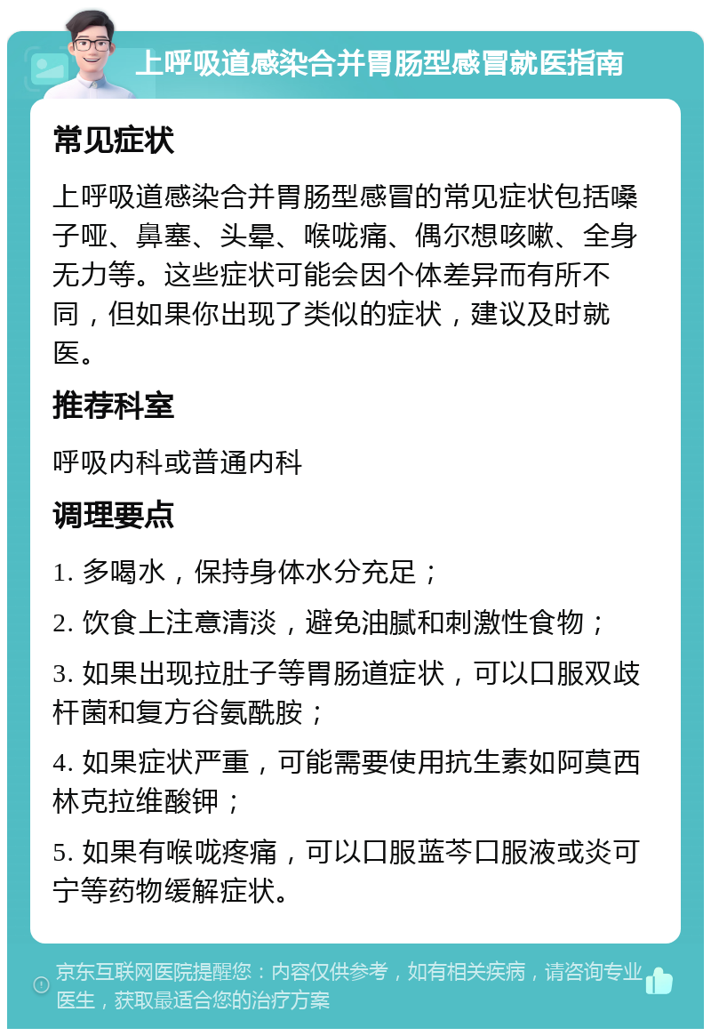 上呼吸道感染合并胃肠型感冒就医指南 常见症状 上呼吸道感染合并胃肠型感冒的常见症状包括嗓子哑、鼻塞、头晕、喉咙痛、偶尔想咳嗽、全身无力等。这些症状可能会因个体差异而有所不同，但如果你出现了类似的症状，建议及时就医。 推荐科室 呼吸内科或普通内科 调理要点 1. 多喝水，保持身体水分充足； 2. 饮食上注意清淡，避免油腻和刺激性食物； 3. 如果出现拉肚子等胃肠道症状，可以口服双歧杆菌和复方谷氨酰胺； 4. 如果症状严重，可能需要使用抗生素如阿莫西林克拉维酸钾； 5. 如果有喉咙疼痛，可以口服蓝芩口服液或炎可宁等药物缓解症状。