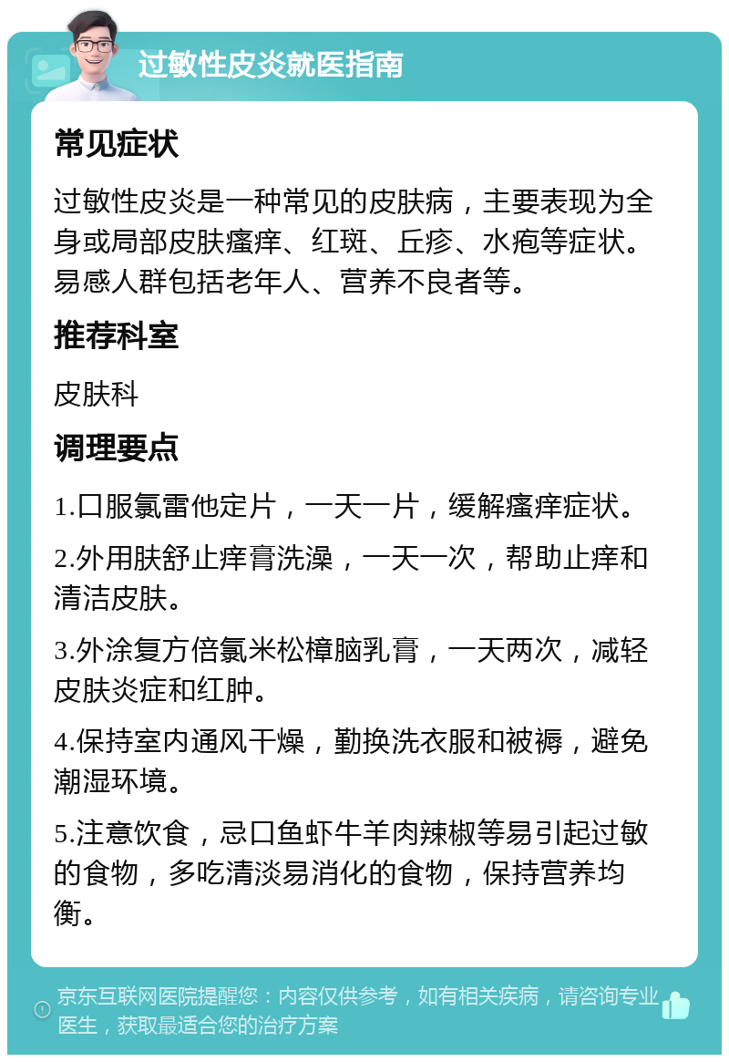 过敏性皮炎就医指南 常见症状 过敏性皮炎是一种常见的皮肤病，主要表现为全身或局部皮肤瘙痒、红斑、丘疹、水疱等症状。易感人群包括老年人、营养不良者等。 推荐科室 皮肤科 调理要点 1.口服氯雷他定片，一天一片，缓解瘙痒症状。 2.外用肤舒止痒膏洗澡，一天一次，帮助止痒和清洁皮肤。 3.外涂复方倍氯米松樟脑乳膏，一天两次，减轻皮肤炎症和红肿。 4.保持室内通风干燥，勤换洗衣服和被褥，避免潮湿环境。 5.注意饮食，忌口鱼虾牛羊肉辣椒等易引起过敏的食物，多吃清淡易消化的食物，保持营养均衡。