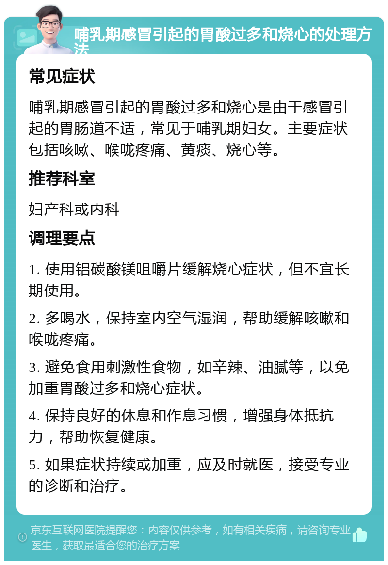 哺乳期感冒引起的胃酸过多和烧心的处理方法 常见症状 哺乳期感冒引起的胃酸过多和烧心是由于感冒引起的胃肠道不适，常见于哺乳期妇女。主要症状包括咳嗽、喉咙疼痛、黄痰、烧心等。 推荐科室 妇产科或内科 调理要点 1. 使用铝碳酸镁咀嚼片缓解烧心症状，但不宜长期使用。 2. 多喝水，保持室内空气湿润，帮助缓解咳嗽和喉咙疼痛。 3. 避免食用刺激性食物，如辛辣、油腻等，以免加重胃酸过多和烧心症状。 4. 保持良好的休息和作息习惯，增强身体抵抗力，帮助恢复健康。 5. 如果症状持续或加重，应及时就医，接受专业的诊断和治疗。