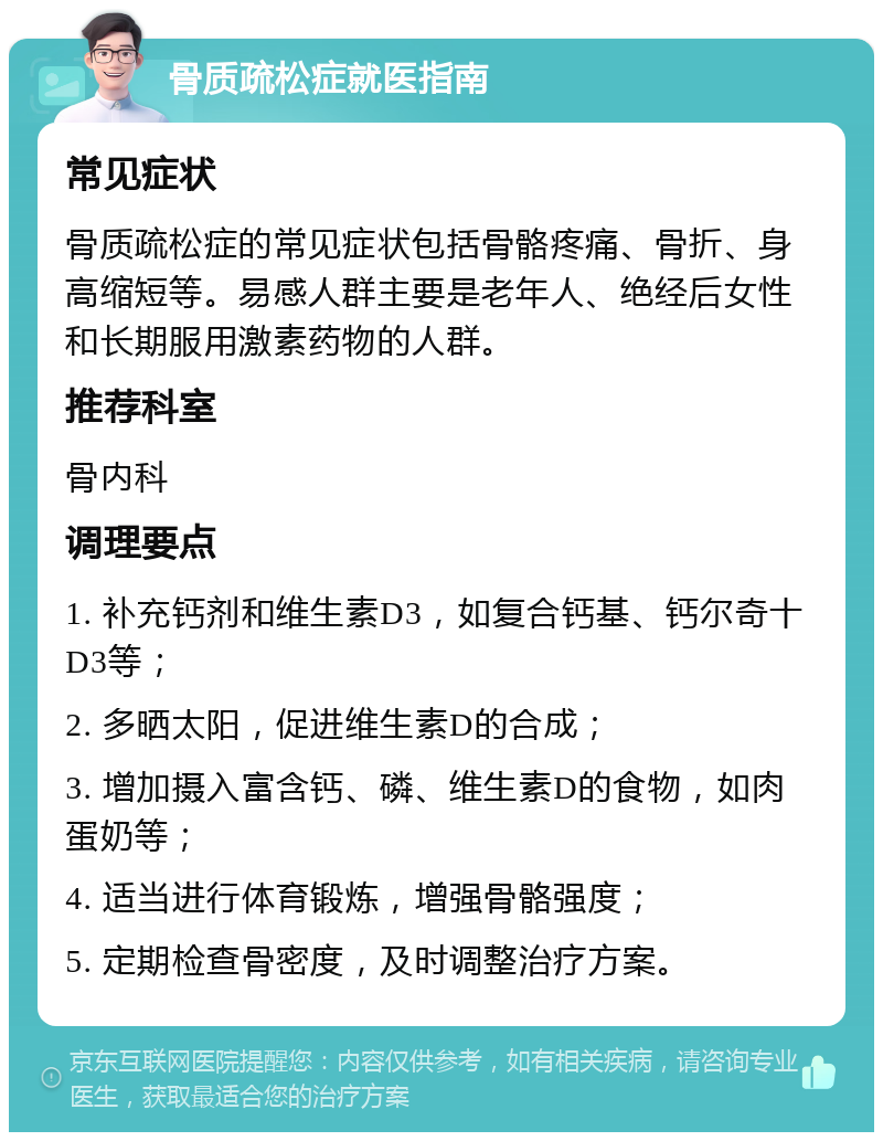 骨质疏松症就医指南 常见症状 骨质疏松症的常见症状包括骨骼疼痛、骨折、身高缩短等。易感人群主要是老年人、绝经后女性和长期服用激素药物的人群。 推荐科室 骨内科 调理要点 1. 补充钙剂和维生素D3，如复合钙基、钙尔奇十D3等； 2. 多晒太阳，促进维生素D的合成； 3. 增加摄入富含钙、磷、维生素D的食物，如肉蛋奶等； 4. 适当进行体育锻炼，增强骨骼强度； 5. 定期检查骨密度，及时调整治疗方案。