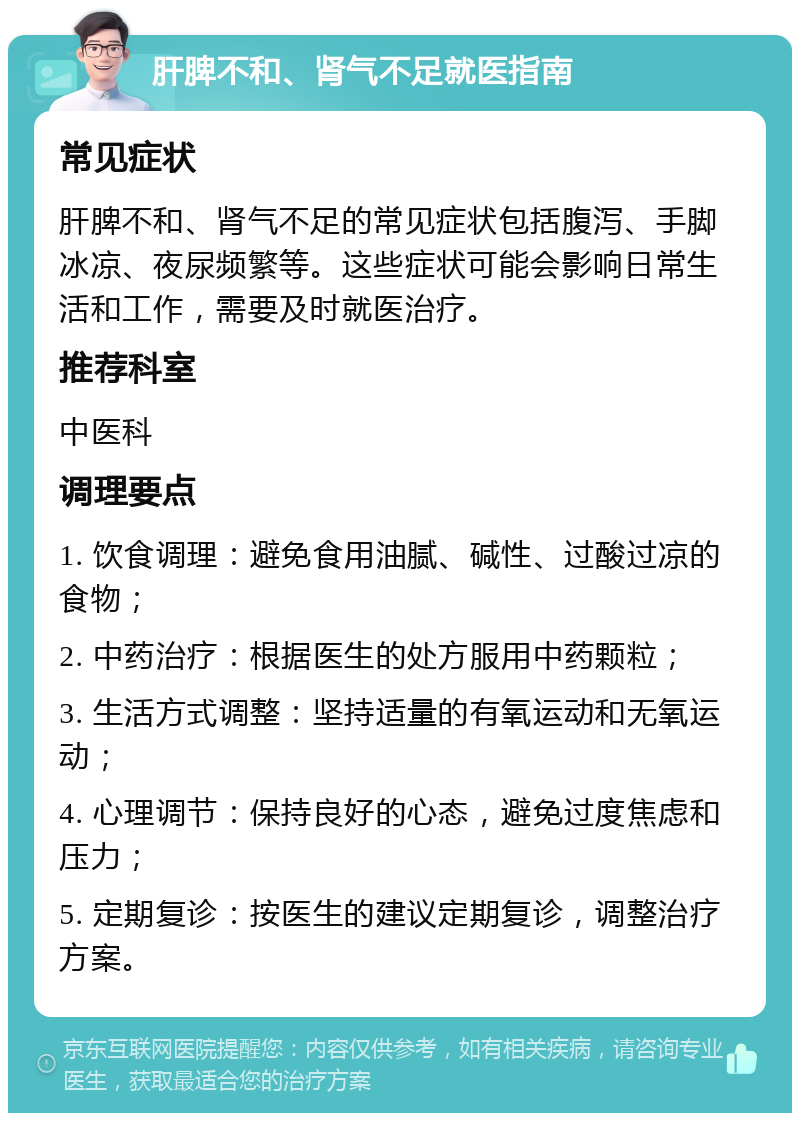 肝脾不和、肾气不足就医指南 常见症状 肝脾不和、肾气不足的常见症状包括腹泻、手脚冰凉、夜尿频繁等。这些症状可能会影响日常生活和工作，需要及时就医治疗。 推荐科室 中医科 调理要点 1. 饮食调理：避免食用油腻、碱性、过酸过凉的食物； 2. 中药治疗：根据医生的处方服用中药颗粒； 3. 生活方式调整：坚持适量的有氧运动和无氧运动； 4. 心理调节：保持良好的心态，避免过度焦虑和压力； 5. 定期复诊：按医生的建议定期复诊，调整治疗方案。