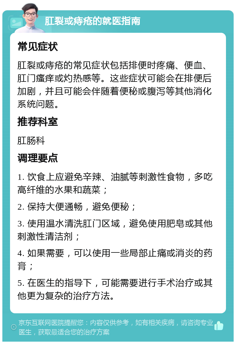 肛裂或痔疮的就医指南 常见症状 肛裂或痔疮的常见症状包括排便时疼痛、便血、肛门瘙痒或灼热感等。这些症状可能会在排便后加剧，并且可能会伴随着便秘或腹泻等其他消化系统问题。 推荐科室 肛肠科 调理要点 1. 饮食上应避免辛辣、油腻等刺激性食物，多吃高纤维的水果和蔬菜； 2. 保持大便通畅，避免便秘； 3. 使用温水清洗肛门区域，避免使用肥皂或其他刺激性清洁剂； 4. 如果需要，可以使用一些局部止痛或消炎的药膏； 5. 在医生的指导下，可能需要进行手术治疗或其他更为复杂的治疗方法。