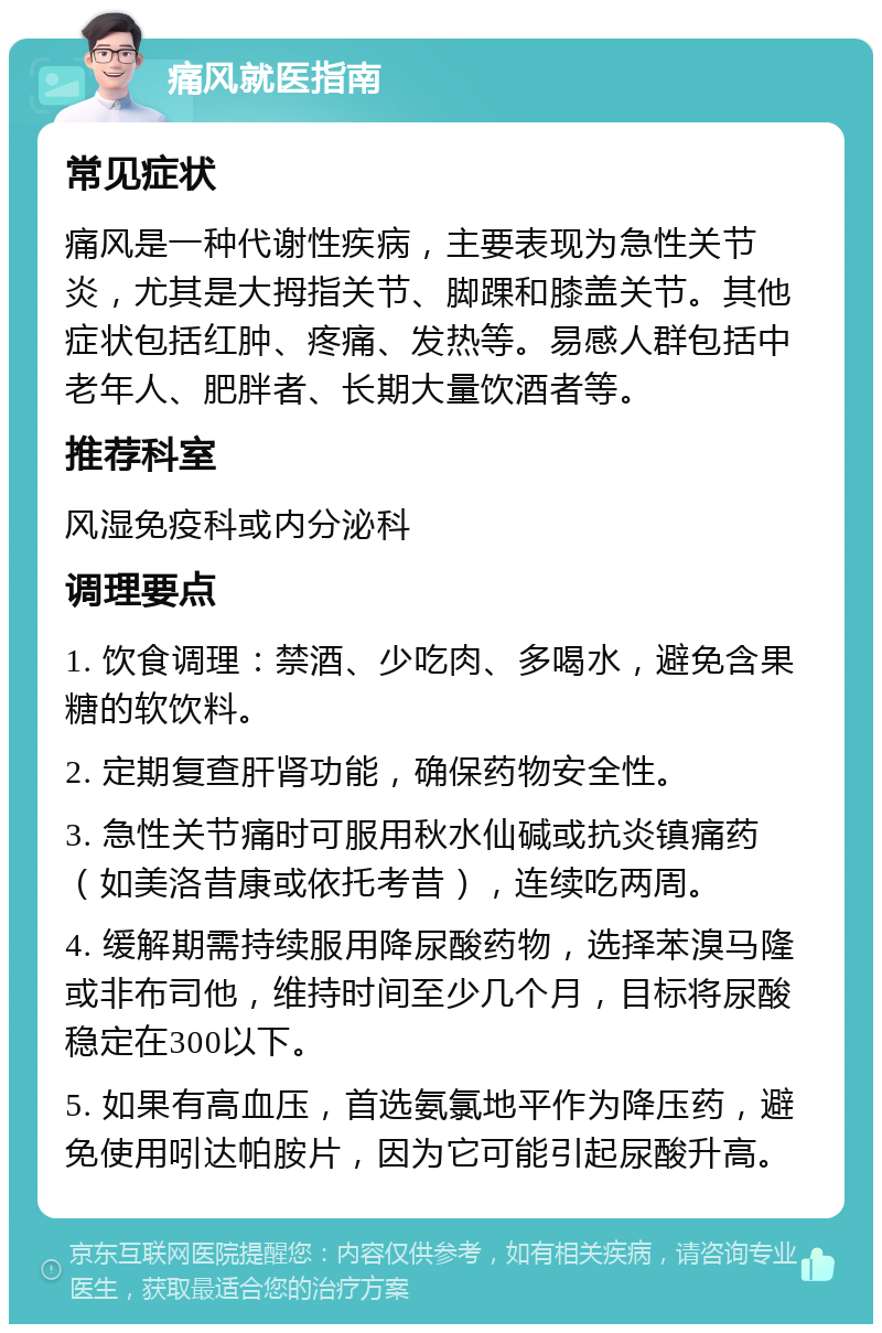 痛风就医指南 常见症状 痛风是一种代谢性疾病，主要表现为急性关节炎，尤其是大拇指关节、脚踝和膝盖关节。其他症状包括红肿、疼痛、发热等。易感人群包括中老年人、肥胖者、长期大量饮酒者等。 推荐科室 风湿免疫科或内分泌科 调理要点 1. 饮食调理：禁酒、少吃肉、多喝水，避免含果糖的软饮料。 2. 定期复查肝肾功能，确保药物安全性。 3. 急性关节痛时可服用秋水仙碱或抗炎镇痛药（如美洛昔康或依托考昔），连续吃两周。 4. 缓解期需持续服用降尿酸药物，选择苯溴马隆或非布司他，维持时间至少几个月，目标将尿酸稳定在300以下。 5. 如果有高血压，首选氨氯地平作为降压药，避免使用吲达帕胺片，因为它可能引起尿酸升高。