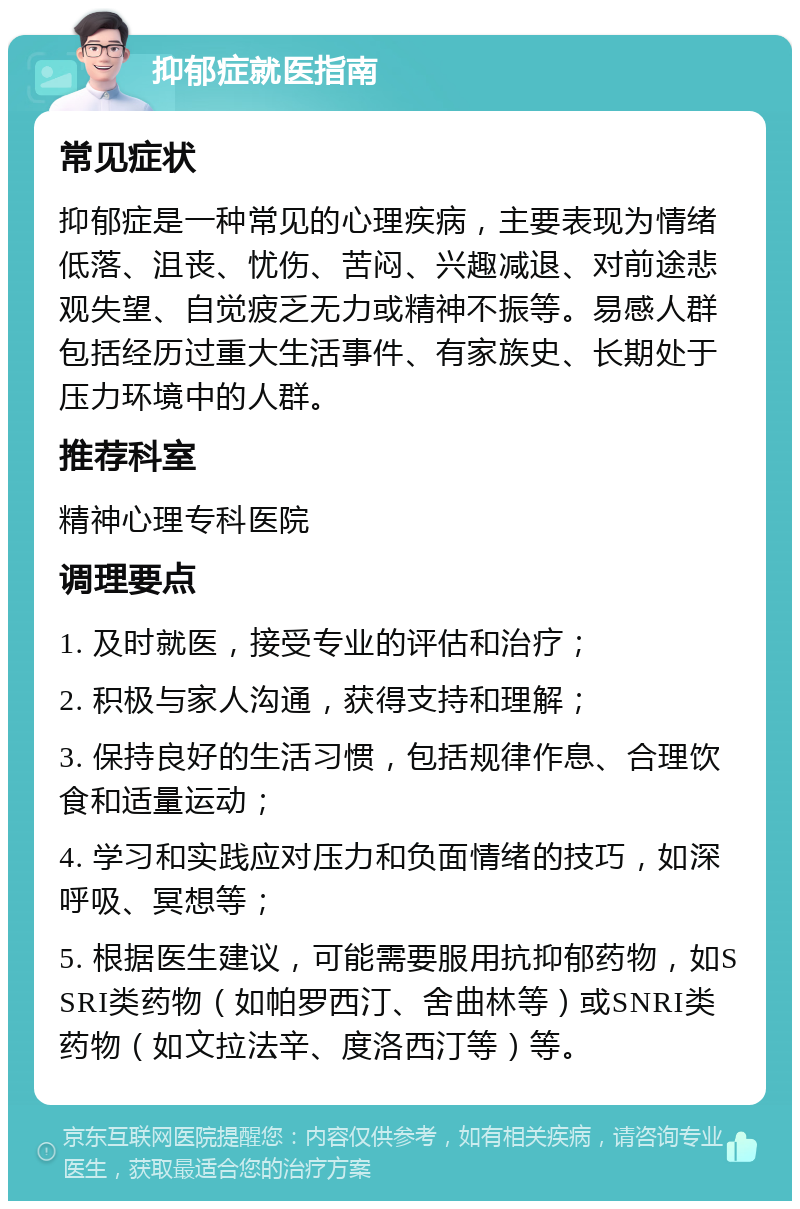 抑郁症就医指南 常见症状 抑郁症是一种常见的心理疾病，主要表现为情绪低落、沮丧、忧伤、苦闷、兴趣减退、对前途悲观失望、自觉疲乏无力或精神不振等。易感人群包括经历过重大生活事件、有家族史、长期处于压力环境中的人群。 推荐科室 精神心理专科医院 调理要点 1. 及时就医，接受专业的评估和治疗； 2. 积极与家人沟通，获得支持和理解； 3. 保持良好的生活习惯，包括规律作息、合理饮食和适量运动； 4. 学习和实践应对压力和负面情绪的技巧，如深呼吸、冥想等； 5. 根据医生建议，可能需要服用抗抑郁药物，如SSRI类药物（如帕罗西汀、舍曲林等）或SNRI类药物（如文拉法辛、度洛西汀等）等。