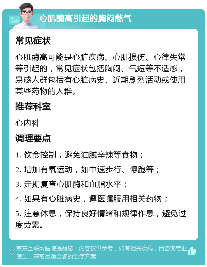 心肌酶高引起的胸闷憋气 常见症状 心肌酶高可能是心脏疾病、心肌损伤、心律失常等引起的，常见症状包括胸闷、气短等不适感，易感人群包括有心脏病史、近期剧烈活动或使用某些药物的人群。 推荐科室 心内科 调理要点 1. 饮食控制，避免油腻辛辣等食物； 2. 增加有氧运动，如中速步行、慢跑等； 3. 定期复查心肌酶和血脂水平； 4. 如果有心脏病史，遵医嘱服用相关药物； 5. 注意休息，保持良好情绪和规律作息，避免过度劳累。