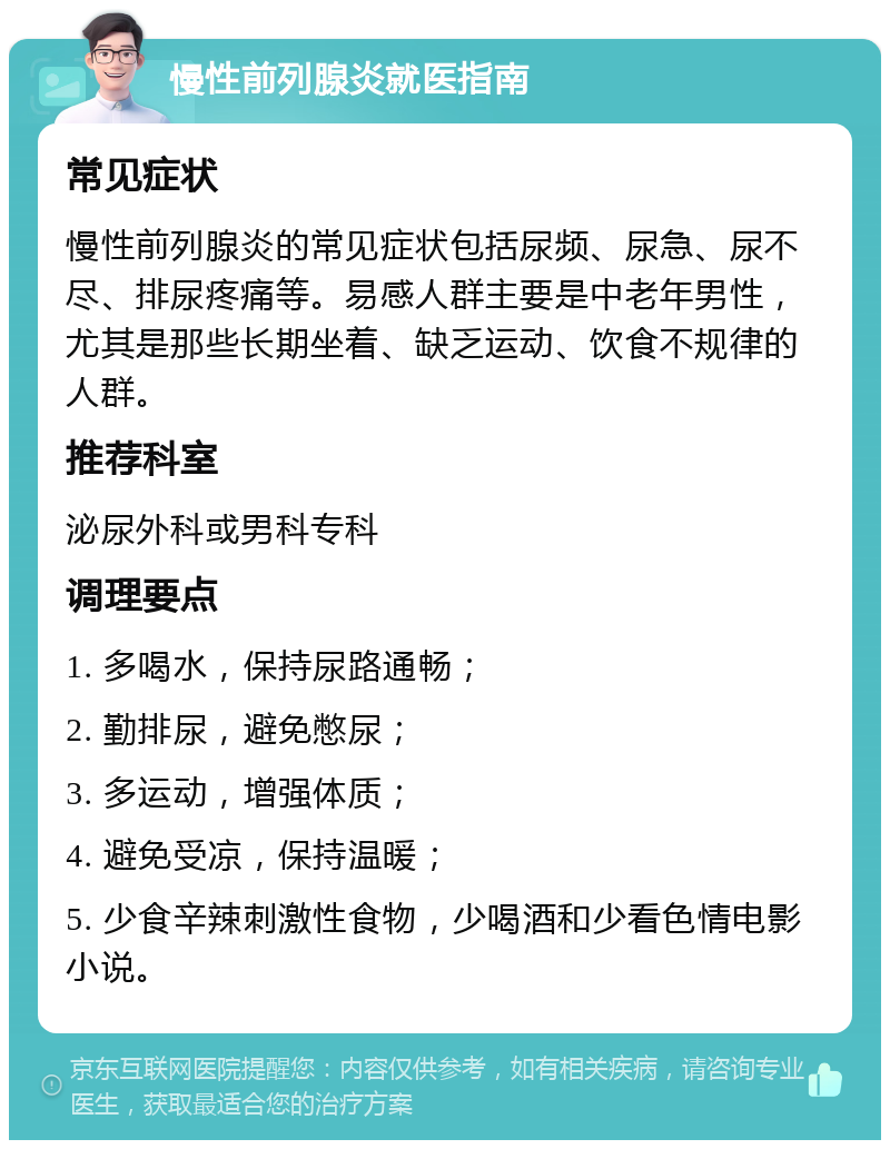 慢性前列腺炎就医指南 常见症状 慢性前列腺炎的常见症状包括尿频、尿急、尿不尽、排尿疼痛等。易感人群主要是中老年男性，尤其是那些长期坐着、缺乏运动、饮食不规律的人群。 推荐科室 泌尿外科或男科专科 调理要点 1. 多喝水，保持尿路通畅； 2. 勤排尿，避免憋尿； 3. 多运动，增强体质； 4. 避免受凉，保持温暖； 5. 少食辛辣刺激性食物，少喝酒和少看色情电影小说。