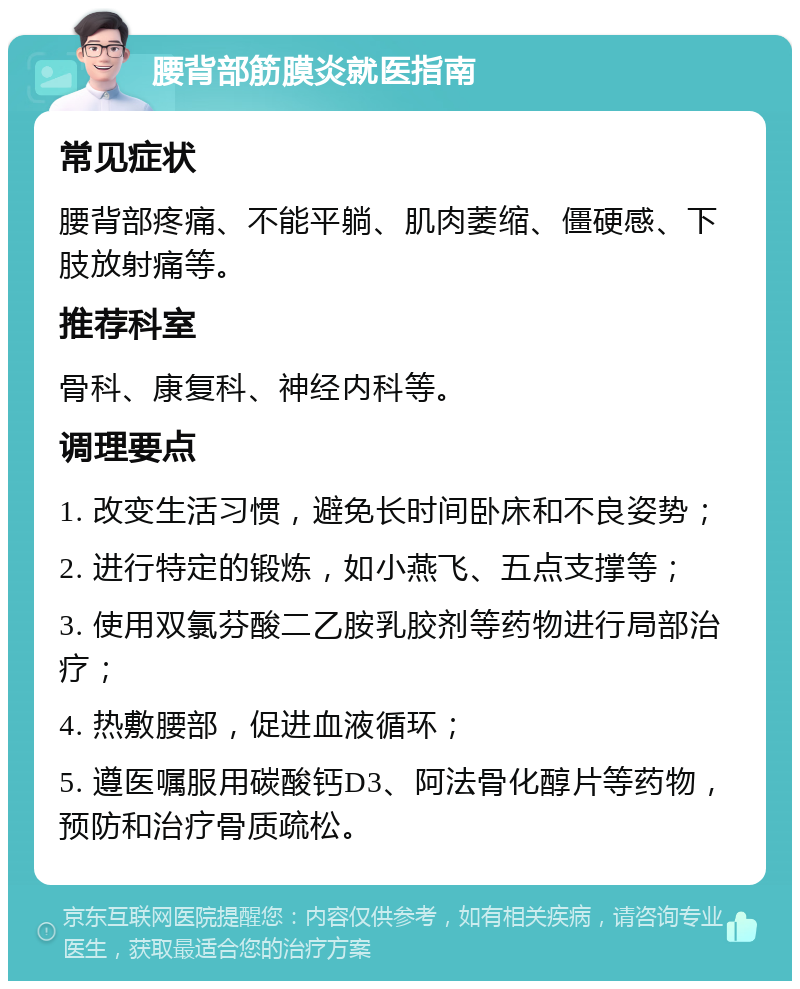 腰背部筋膜炎就医指南 常见症状 腰背部疼痛、不能平躺、肌肉萎缩、僵硬感、下肢放射痛等。 推荐科室 骨科、康复科、神经内科等。 调理要点 1. 改变生活习惯，避免长时间卧床和不良姿势； 2. 进行特定的锻炼，如小燕飞、五点支撑等； 3. 使用双氯芬酸二乙胺乳胶剂等药物进行局部治疗； 4. 热敷腰部，促进血液循环； 5. 遵医嘱服用碳酸钙D3、阿法骨化醇片等药物，预防和治疗骨质疏松。