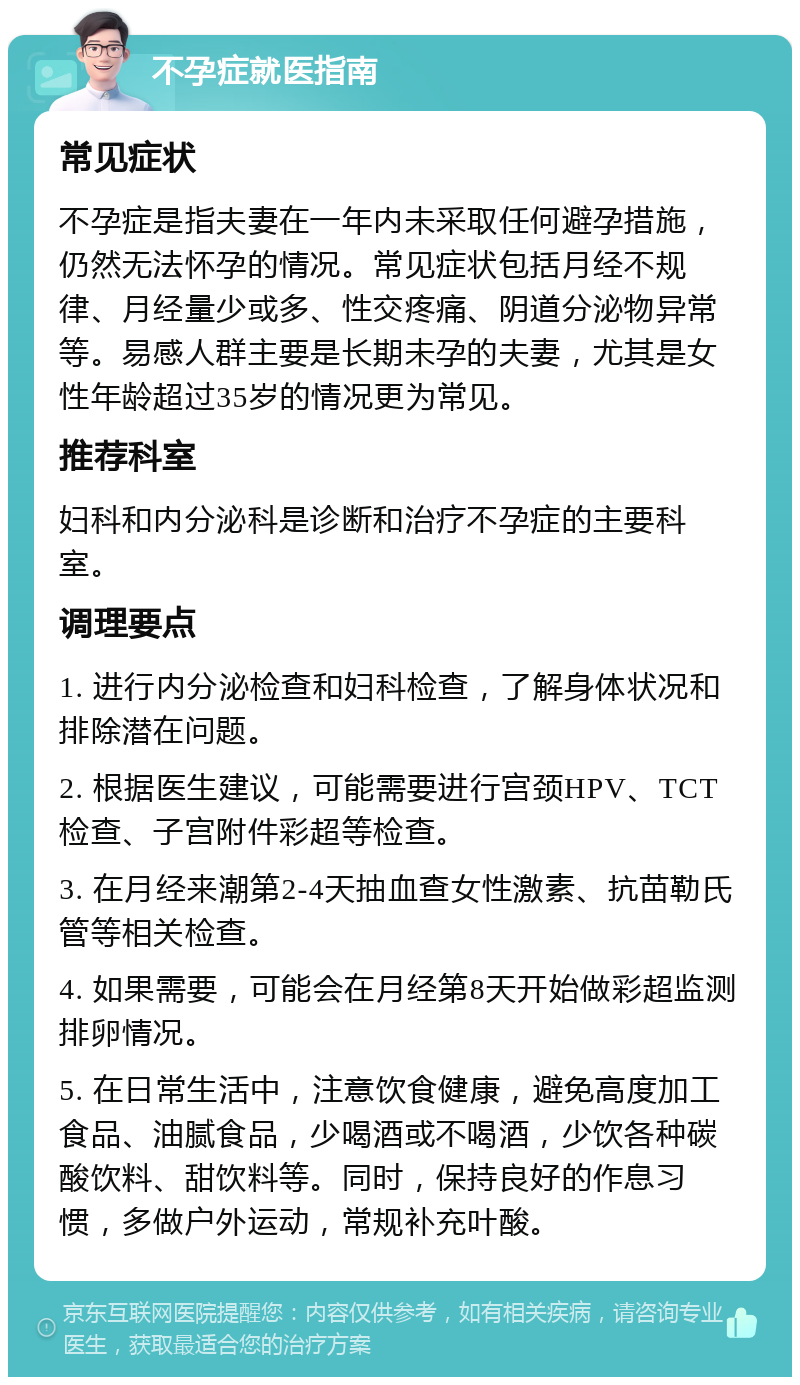 不孕症就医指南 常见症状 不孕症是指夫妻在一年内未采取任何避孕措施，仍然无法怀孕的情况。常见症状包括月经不规律、月经量少或多、性交疼痛、阴道分泌物异常等。易感人群主要是长期未孕的夫妻，尤其是女性年龄超过35岁的情况更为常见。 推荐科室 妇科和内分泌科是诊断和治疗不孕症的主要科室。 调理要点 1. 进行内分泌检查和妇科检查，了解身体状况和排除潜在问题。 2. 根据医生建议，可能需要进行宫颈HPV、TCT检查、子宫附件彩超等检查。 3. 在月经来潮第2-4天抽血查女性激素、抗苗勒氏管等相关检查。 4. 如果需要，可能会在月经第8天开始做彩超监测排卵情况。 5. 在日常生活中，注意饮食健康，避免高度加工食品、油腻食品，少喝酒或不喝酒，少饮各种碳酸饮料、甜饮料等。同时，保持良好的作息习惯，多做户外运动，常规补充叶酸。