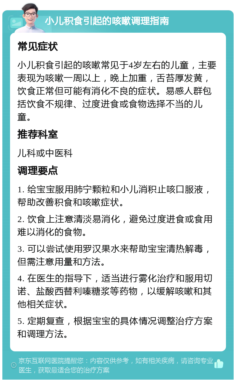 小儿积食引起的咳嗽调理指南 常见症状 小儿积食引起的咳嗽常见于4岁左右的儿童，主要表现为咳嗽一周以上，晚上加重，舌苔厚发黄，饮食正常但可能有消化不良的症状。易感人群包括饮食不规律、过度进食或食物选择不当的儿童。 推荐科室 儿科或中医科 调理要点 1. 给宝宝服用肺宁颗粒和小儿消积止咳口服液，帮助改善积食和咳嗽症状。 2. 饮食上注意清淡易消化，避免过度进食或食用难以消化的食物。 3. 可以尝试使用罗汉果水来帮助宝宝清热解毒，但需注意用量和方法。 4. 在医生的指导下，适当进行雾化治疗和服用切诺、盐酸西替利嗪糖浆等药物，以缓解咳嗽和其他相关症状。 5. 定期复查，根据宝宝的具体情况调整治疗方案和调理方法。