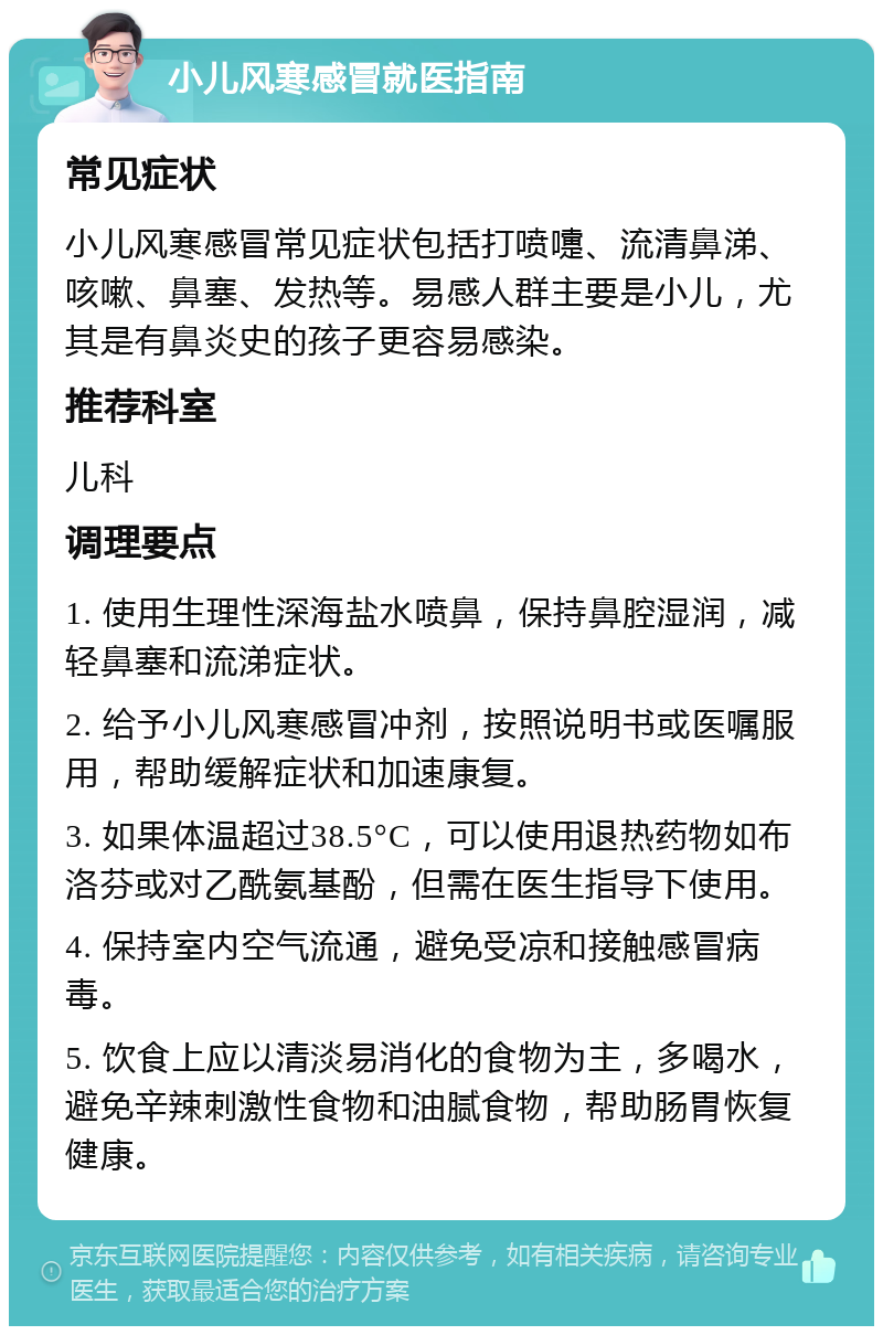 小儿风寒感冒就医指南 常见症状 小儿风寒感冒常见症状包括打喷嚏、流清鼻涕、咳嗽、鼻塞、发热等。易感人群主要是小儿，尤其是有鼻炎史的孩子更容易感染。 推荐科室 儿科 调理要点 1. 使用生理性深海盐水喷鼻，保持鼻腔湿润，减轻鼻塞和流涕症状。 2. 给予小儿风寒感冒冲剂，按照说明书或医嘱服用，帮助缓解症状和加速康复。 3. 如果体温超过38.5°C，可以使用退热药物如布洛芬或对乙酰氨基酚，但需在医生指导下使用。 4. 保持室内空气流通，避免受凉和接触感冒病毒。 5. 饮食上应以清淡易消化的食物为主，多喝水，避免辛辣刺激性食物和油腻食物，帮助肠胃恢复健康。