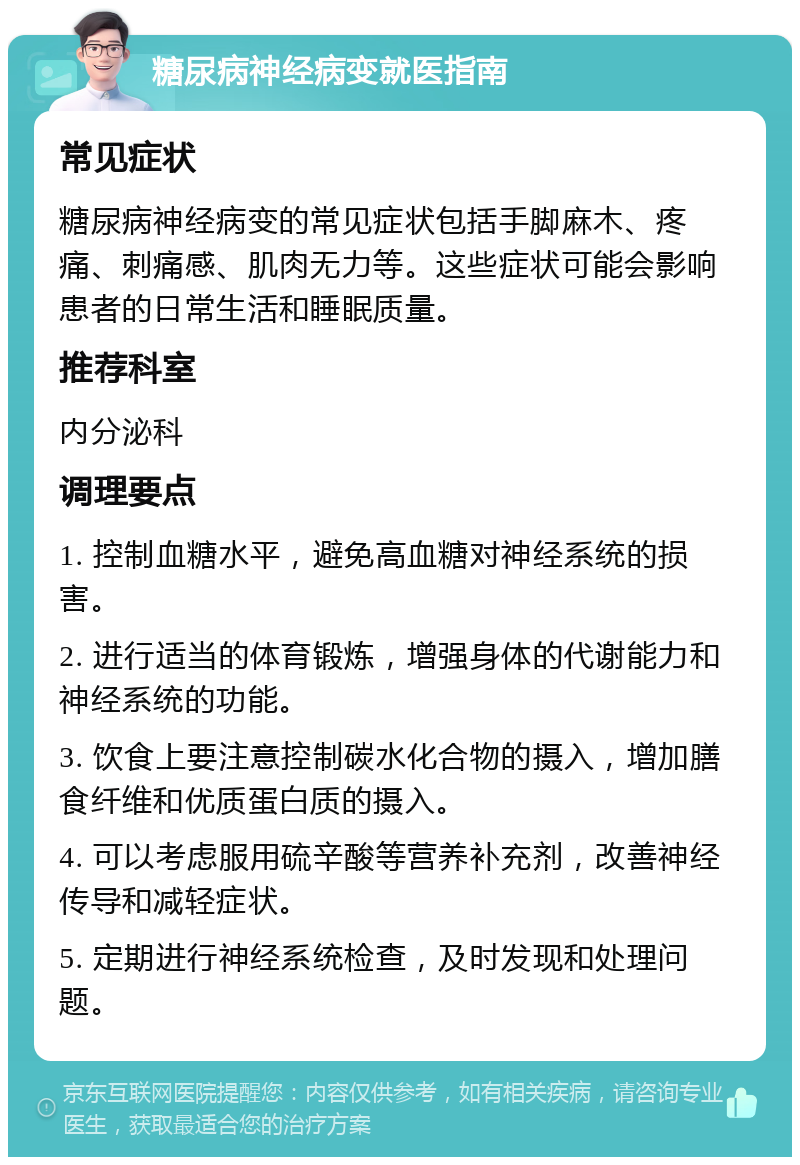 糖尿病神经病变就医指南 常见症状 糖尿病神经病变的常见症状包括手脚麻木、疼痛、刺痛感、肌肉无力等。这些症状可能会影响患者的日常生活和睡眠质量。 推荐科室 内分泌科 调理要点 1. 控制血糖水平，避免高血糖对神经系统的损害。 2. 进行适当的体育锻炼，增强身体的代谢能力和神经系统的功能。 3. 饮食上要注意控制碳水化合物的摄入，增加膳食纤维和优质蛋白质的摄入。 4. 可以考虑服用硫辛酸等营养补充剂，改善神经传导和减轻症状。 5. 定期进行神经系统检查，及时发现和处理问题。