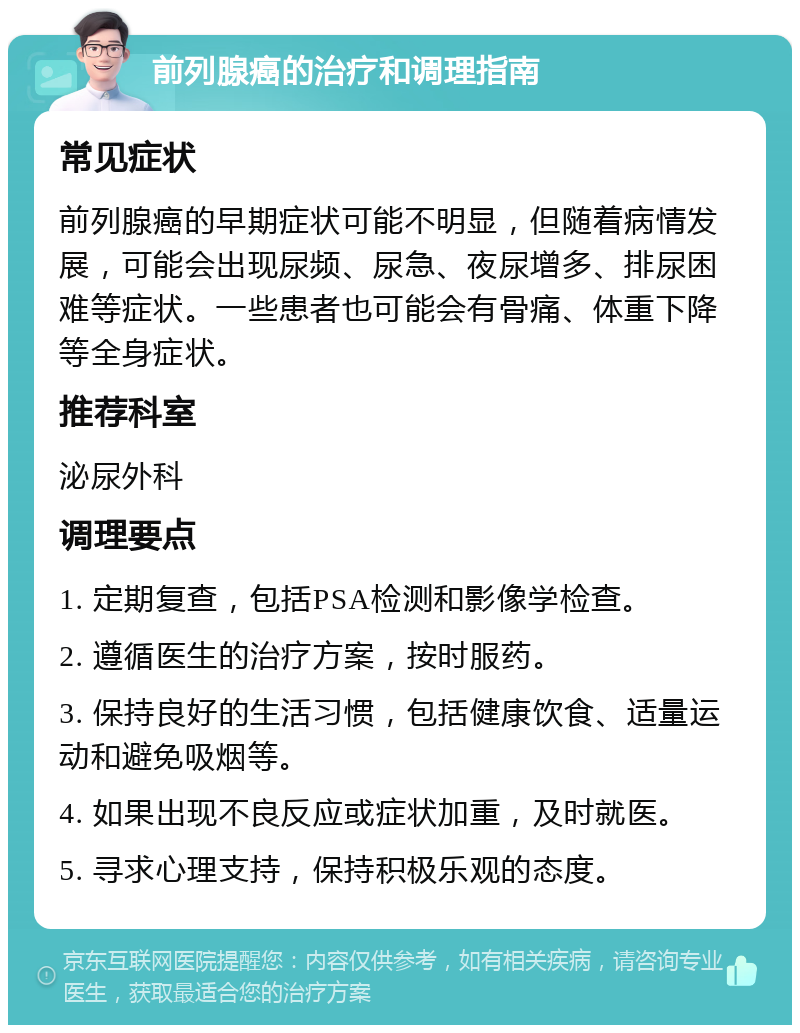 前列腺癌的治疗和调理指南 常见症状 前列腺癌的早期症状可能不明显，但随着病情发展，可能会出现尿频、尿急、夜尿增多、排尿困难等症状。一些患者也可能会有骨痛、体重下降等全身症状。 推荐科室 泌尿外科 调理要点 1. 定期复查，包括PSA检测和影像学检查。 2. 遵循医生的治疗方案，按时服药。 3. 保持良好的生活习惯，包括健康饮食、适量运动和避免吸烟等。 4. 如果出现不良反应或症状加重，及时就医。 5. 寻求心理支持，保持积极乐观的态度。