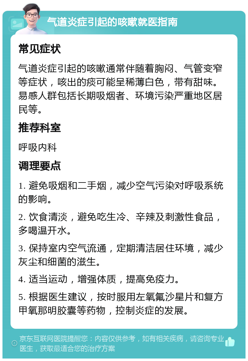 气道炎症引起的咳嗽就医指南 常见症状 气道炎症引起的咳嗽通常伴随着胸闷、气管变窄等症状，咳出的痰可能呈稀薄白色，带有甜味。易感人群包括长期吸烟者、环境污染严重地区居民等。 推荐科室 呼吸内科 调理要点 1. 避免吸烟和二手烟，减少空气污染对呼吸系统的影响。 2. 饮食清淡，避免吃生冷、辛辣及刺激性食品，多喝温开水。 3. 保持室内空气流通，定期清洁居住环境，减少灰尘和细菌的滋生。 4. 适当运动，增强体质，提高免疫力。 5. 根据医生建议，按时服用左氧氟沙星片和复方甲氧那明胶囊等药物，控制炎症的发展。