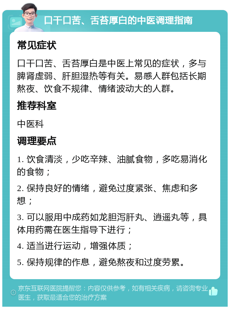 口干口苦、舌苔厚白的中医调理指南 常见症状 口干口苦、舌苔厚白是中医上常见的症状，多与脾肾虚弱、肝胆湿热等有关。易感人群包括长期熬夜、饮食不规律、情绪波动大的人群。 推荐科室 中医科 调理要点 1. 饮食清淡，少吃辛辣、油腻食物，多吃易消化的食物； 2. 保持良好的情绪，避免过度紧张、焦虑和多想； 3. 可以服用中成药如龙胆泻肝丸、逍遥丸等，具体用药需在医生指导下进行； 4. 适当进行运动，增强体质； 5. 保持规律的作息，避免熬夜和过度劳累。