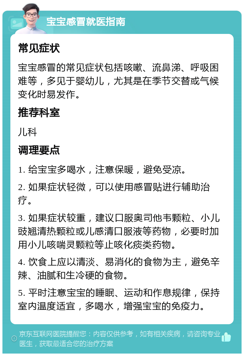 宝宝感冒就医指南 常见症状 宝宝感冒的常见症状包括咳嗽、流鼻涕、呼吸困难等，多见于婴幼儿，尤其是在季节交替或气候变化时易发作。 推荐科室 儿科 调理要点 1. 给宝宝多喝水，注意保暖，避免受凉。 2. 如果症状轻微，可以使用感冒贴进行辅助治疗。 3. 如果症状较重，建议口服奥司他韦颗粒、小儿豉翘清热颗粒或儿感清口服液等药物，必要时加用小儿咳喘灵颗粒等止咳化痰类药物。 4. 饮食上应以清淡、易消化的食物为主，避免辛辣、油腻和生冷硬的食物。 5. 平时注意宝宝的睡眠、运动和作息规律，保持室内温度适宜，多喝水，增强宝宝的免疫力。