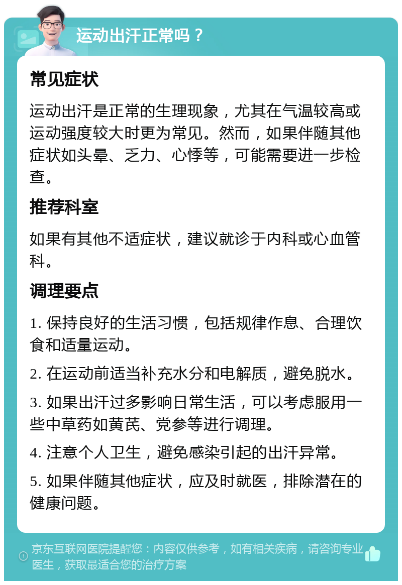 运动出汗正常吗？ 常见症状 运动出汗是正常的生理现象，尤其在气温较高或运动强度较大时更为常见。然而，如果伴随其他症状如头晕、乏力、心悸等，可能需要进一步检查。 推荐科室 如果有其他不适症状，建议就诊于内科或心血管科。 调理要点 1. 保持良好的生活习惯，包括规律作息、合理饮食和适量运动。 2. 在运动前适当补充水分和电解质，避免脱水。 3. 如果出汗过多影响日常生活，可以考虑服用一些中草药如黄芪、党参等进行调理。 4. 注意个人卫生，避免感染引起的出汗异常。 5. 如果伴随其他症状，应及时就医，排除潜在的健康问题。