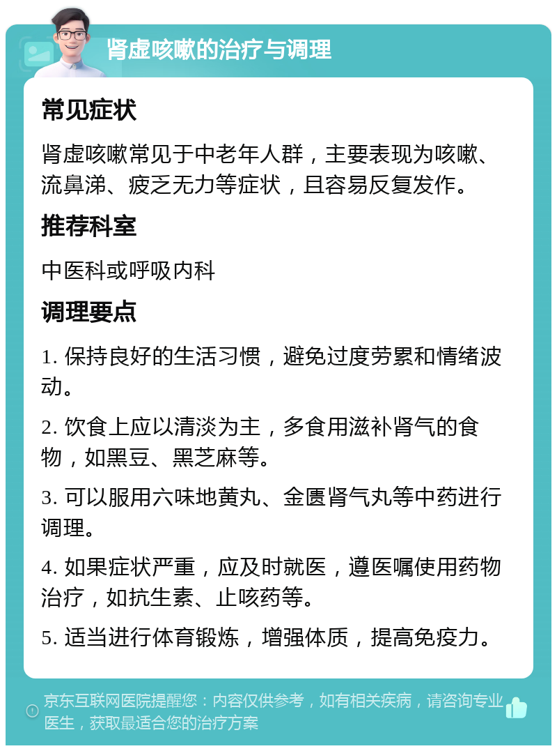 肾虚咳嗽的治疗与调理 常见症状 肾虚咳嗽常见于中老年人群，主要表现为咳嗽、流鼻涕、疲乏无力等症状，且容易反复发作。 推荐科室 中医科或呼吸内科 调理要点 1. 保持良好的生活习惯，避免过度劳累和情绪波动。 2. 饮食上应以清淡为主，多食用滋补肾气的食物，如黑豆、黑芝麻等。 3. 可以服用六味地黄丸、金匮肾气丸等中药进行调理。 4. 如果症状严重，应及时就医，遵医嘱使用药物治疗，如抗生素、止咳药等。 5. 适当进行体育锻炼，增强体质，提高免疫力。