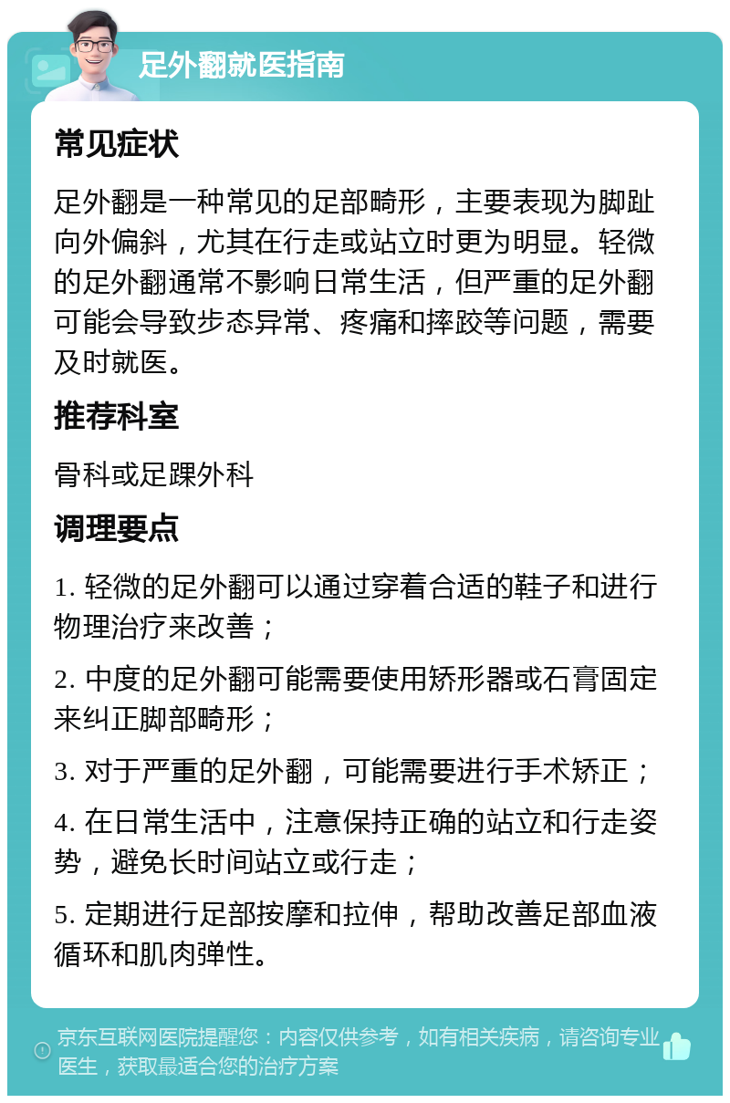 足外翻就医指南 常见症状 足外翻是一种常见的足部畸形，主要表现为脚趾向外偏斜，尤其在行走或站立时更为明显。轻微的足外翻通常不影响日常生活，但严重的足外翻可能会导致步态异常、疼痛和摔跤等问题，需要及时就医。 推荐科室 骨科或足踝外科 调理要点 1. 轻微的足外翻可以通过穿着合适的鞋子和进行物理治疗来改善； 2. 中度的足外翻可能需要使用矫形器或石膏固定来纠正脚部畸形； 3. 对于严重的足外翻，可能需要进行手术矫正； 4. 在日常生活中，注意保持正确的站立和行走姿势，避免长时间站立或行走； 5. 定期进行足部按摩和拉伸，帮助改善足部血液循环和肌肉弹性。