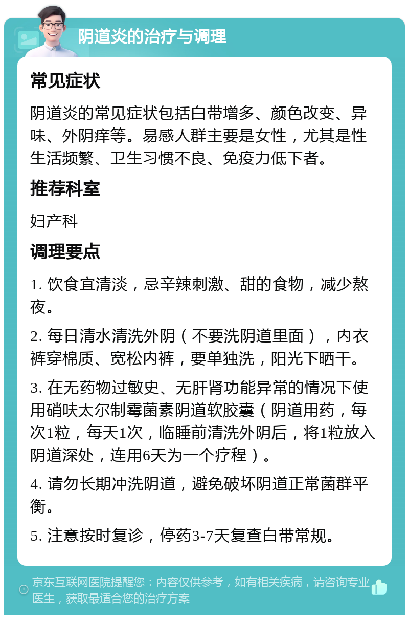 阴道炎的治疗与调理 常见症状 阴道炎的常见症状包括白带增多、颜色改变、异味、外阴痒等。易感人群主要是女性，尤其是性生活频繁、卫生习惯不良、免疫力低下者。 推荐科室 妇产科 调理要点 1. 饮食宜清淡，忌辛辣刺激、甜的食物，减少熬夜。 2. 每日清水清洗外阴（不要洗阴道里面），内衣裤穿棉质、宽松内裤，要单独洗，阳光下晒干。 3. 在无药物过敏史、无肝肾功能异常的情况下使用硝呋太尔制霉菌素阴道软胶囊（阴道用药，每次1粒，每天1次，临睡前清洗外阴后，将1粒放入阴道深处，连用6天为一个疗程）。 4. 请勿长期冲洗阴道，避免破坏阴道正常菌群平衡。 5. 注意按时复诊，停药3-7天复查白带常规。