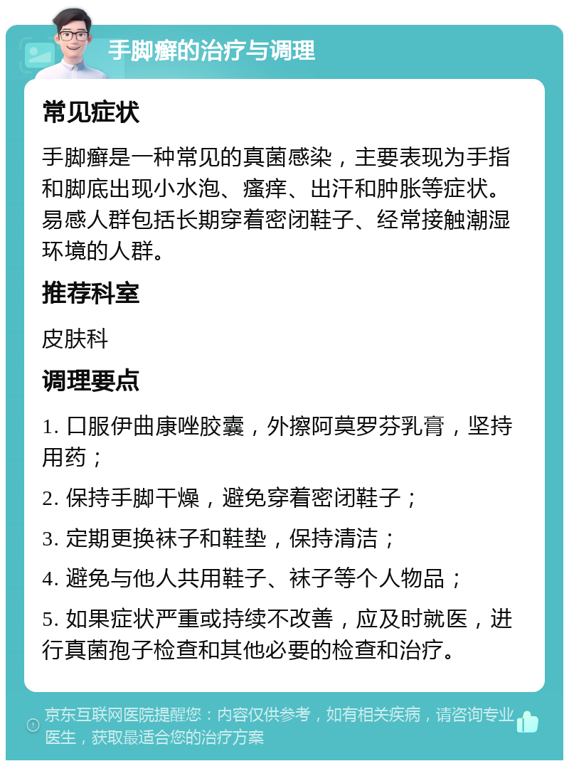 手脚癣的治疗与调理 常见症状 手脚癣是一种常见的真菌感染，主要表现为手指和脚底出现小水泡、瘙痒、出汗和肿胀等症状。易感人群包括长期穿着密闭鞋子、经常接触潮湿环境的人群。 推荐科室 皮肤科 调理要点 1. 口服伊曲康唑胶囊，外擦阿莫罗芬乳膏，坚持用药； 2. 保持手脚干燥，避免穿着密闭鞋子； 3. 定期更换袜子和鞋垫，保持清洁； 4. 避免与他人共用鞋子、袜子等个人物品； 5. 如果症状严重或持续不改善，应及时就医，进行真菌孢子检查和其他必要的检查和治疗。