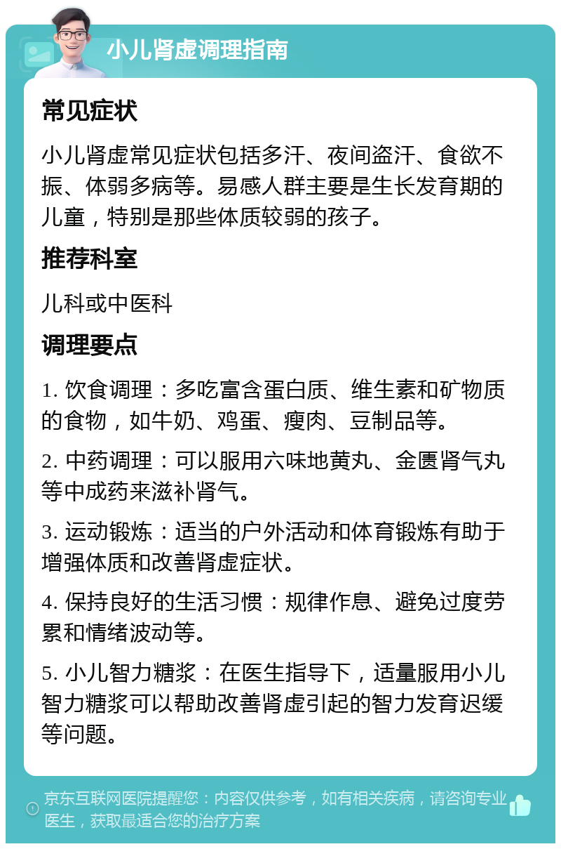 小儿肾虚调理指南 常见症状 小儿肾虚常见症状包括多汗、夜间盗汗、食欲不振、体弱多病等。易感人群主要是生长发育期的儿童，特别是那些体质较弱的孩子。 推荐科室 儿科或中医科 调理要点 1. 饮食调理：多吃富含蛋白质、维生素和矿物质的食物，如牛奶、鸡蛋、瘦肉、豆制品等。 2. 中药调理：可以服用六味地黄丸、金匮肾气丸等中成药来滋补肾气。 3. 运动锻炼：适当的户外活动和体育锻炼有助于增强体质和改善肾虚症状。 4. 保持良好的生活习惯：规律作息、避免过度劳累和情绪波动等。 5. 小儿智力糖浆：在医生指导下，适量服用小儿智力糖浆可以帮助改善肾虚引起的智力发育迟缓等问题。