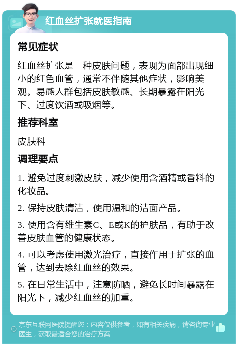 红血丝扩张就医指南 常见症状 红血丝扩张是一种皮肤问题，表现为面部出现细小的红色血管，通常不伴随其他症状，影响美观。易感人群包括皮肤敏感、长期暴露在阳光下、过度饮酒或吸烟等。 推荐科室 皮肤科 调理要点 1. 避免过度刺激皮肤，减少使用含酒精或香料的化妆品。 2. 保持皮肤清洁，使用温和的洁面产品。 3. 使用含有维生素C、E或K的护肤品，有助于改善皮肤血管的健康状态。 4. 可以考虑使用激光治疗，直接作用于扩张的血管，达到去除红血丝的效果。 5. 在日常生活中，注意防晒，避免长时间暴露在阳光下，减少红血丝的加重。