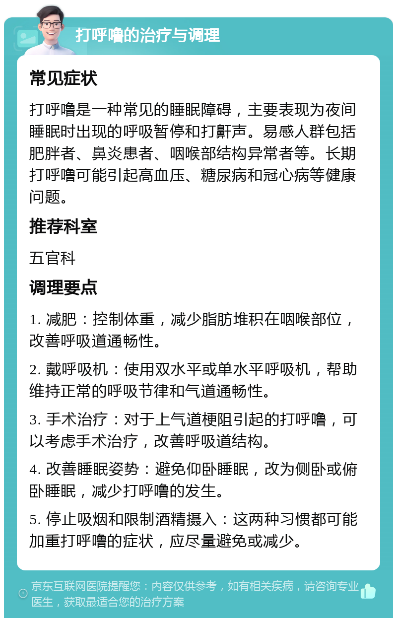 打呼噜的治疗与调理 常见症状 打呼噜是一种常见的睡眠障碍，主要表现为夜间睡眠时出现的呼吸暂停和打鼾声。易感人群包括肥胖者、鼻炎患者、咽喉部结构异常者等。长期打呼噜可能引起高血压、糖尿病和冠心病等健康问题。 推荐科室 五官科 调理要点 1. 减肥：控制体重，减少脂肪堆积在咽喉部位，改善呼吸道通畅性。 2. 戴呼吸机：使用双水平或单水平呼吸机，帮助维持正常的呼吸节律和气道通畅性。 3. 手术治疗：对于上气道梗阻引起的打呼噜，可以考虑手术治疗，改善呼吸道结构。 4. 改善睡眠姿势：避免仰卧睡眠，改为侧卧或俯卧睡眠，减少打呼噜的发生。 5. 停止吸烟和限制酒精摄入：这两种习惯都可能加重打呼噜的症状，应尽量避免或减少。