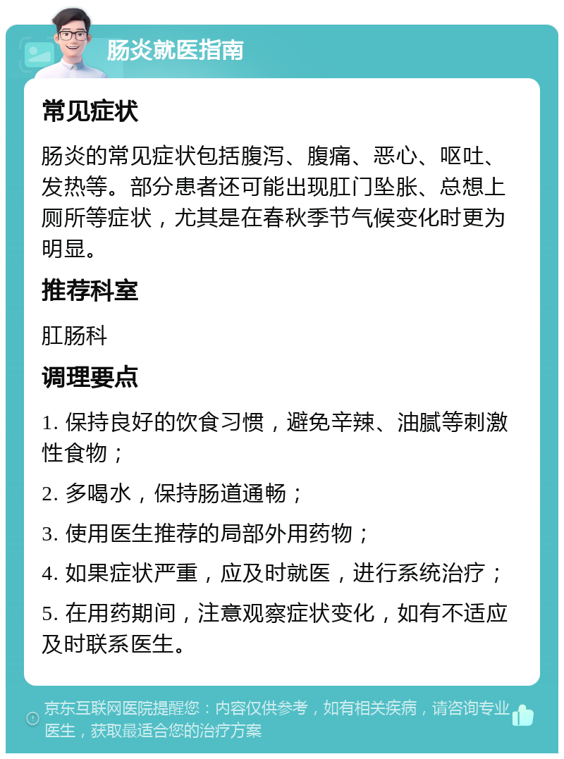 肠炎就医指南 常见症状 肠炎的常见症状包括腹泻、腹痛、恶心、呕吐、发热等。部分患者还可能出现肛门坠胀、总想上厕所等症状，尤其是在春秋季节气候变化时更为明显。 推荐科室 肛肠科 调理要点 1. 保持良好的饮食习惯，避免辛辣、油腻等刺激性食物； 2. 多喝水，保持肠道通畅； 3. 使用医生推荐的局部外用药物； 4. 如果症状严重，应及时就医，进行系统治疗； 5. 在用药期间，注意观察症状变化，如有不适应及时联系医生。