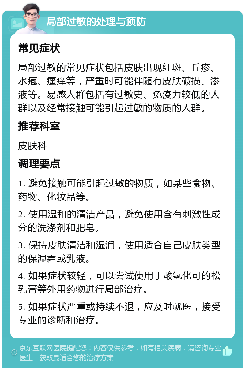 局部过敏的处理与预防 常见症状 局部过敏的常见症状包括皮肤出现红斑、丘疹、水疱、瘙痒等，严重时可能伴随有皮肤破损、渗液等。易感人群包括有过敏史、免疫力较低的人群以及经常接触可能引起过敏的物质的人群。 推荐科室 皮肤科 调理要点 1. 避免接触可能引起过敏的物质，如某些食物、药物、化妆品等。 2. 使用温和的清洁产品，避免使用含有刺激性成分的洗涤剂和肥皂。 3. 保持皮肤清洁和湿润，使用适合自己皮肤类型的保湿霜或乳液。 4. 如果症状较轻，可以尝试使用丁酸氢化可的松乳膏等外用药物进行局部治疗。 5. 如果症状严重或持续不退，应及时就医，接受专业的诊断和治疗。