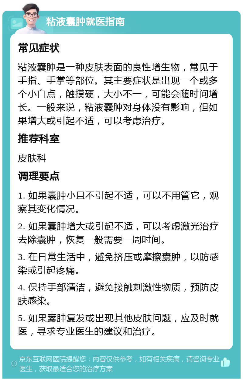 粘液囊肿就医指南 常见症状 粘液囊肿是一种皮肤表面的良性增生物，常见于手指、手掌等部位。其主要症状是出现一个或多个小白点，触摸硬，大小不一，可能会随时间增长。一般来说，粘液囊肿对身体没有影响，但如果增大或引起不适，可以考虑治疗。 推荐科室 皮肤科 调理要点 1. 如果囊肿小且不引起不适，可以不用管它，观察其变化情况。 2. 如果囊肿增大或引起不适，可以考虑激光治疗去除囊肿，恢复一般需要一周时间。 3. 在日常生活中，避免挤压或摩擦囊肿，以防感染或引起疼痛。 4. 保持手部清洁，避免接触刺激性物质，预防皮肤感染。 5. 如果囊肿复发或出现其他皮肤问题，应及时就医，寻求专业医生的建议和治疗。