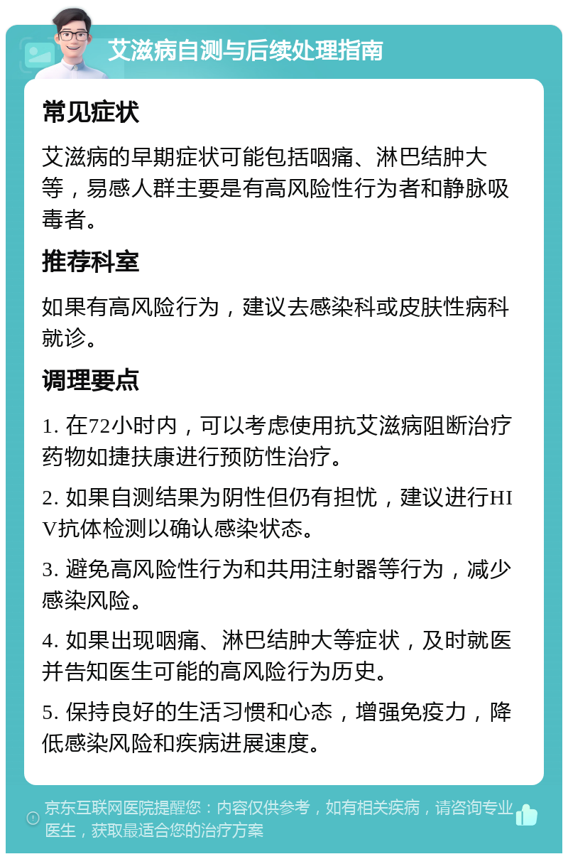 艾滋病自测与后续处理指南 常见症状 艾滋病的早期症状可能包括咽痛、淋巴结肿大等，易感人群主要是有高风险性行为者和静脉吸毒者。 推荐科室 如果有高风险行为，建议去感染科或皮肤性病科就诊。 调理要点 1. 在72小时内，可以考虑使用抗艾滋病阻断治疗药物如捷扶康进行预防性治疗。 2. 如果自测结果为阴性但仍有担忧，建议进行HIV抗体检测以确认感染状态。 3. 避免高风险性行为和共用注射器等行为，减少感染风险。 4. 如果出现咽痛、淋巴结肿大等症状，及时就医并告知医生可能的高风险行为历史。 5. 保持良好的生活习惯和心态，增强免疫力，降低感染风险和疾病进展速度。