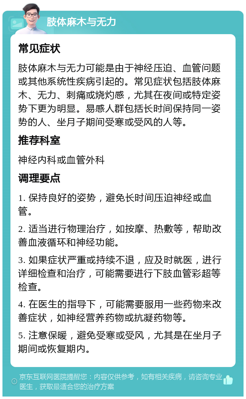 肢体麻木与无力 常见症状 肢体麻木与无力可能是由于神经压迫、血管问题或其他系统性疾病引起的。常见症状包括肢体麻木、无力、刺痛或烧灼感，尤其在夜间或特定姿势下更为明显。易感人群包括长时间保持同一姿势的人、坐月子期间受寒或受风的人等。 推荐科室 神经内科或血管外科 调理要点 1. 保持良好的姿势，避免长时间压迫神经或血管。 2. 适当进行物理治疗，如按摩、热敷等，帮助改善血液循环和神经功能。 3. 如果症状严重或持续不退，应及时就医，进行详细检查和治疗，可能需要进行下肢血管彩超等检查。 4. 在医生的指导下，可能需要服用一些药物来改善症状，如神经营养药物或抗凝药物等。 5. 注意保暖，避免受寒或受风，尤其是在坐月子期间或恢复期内。