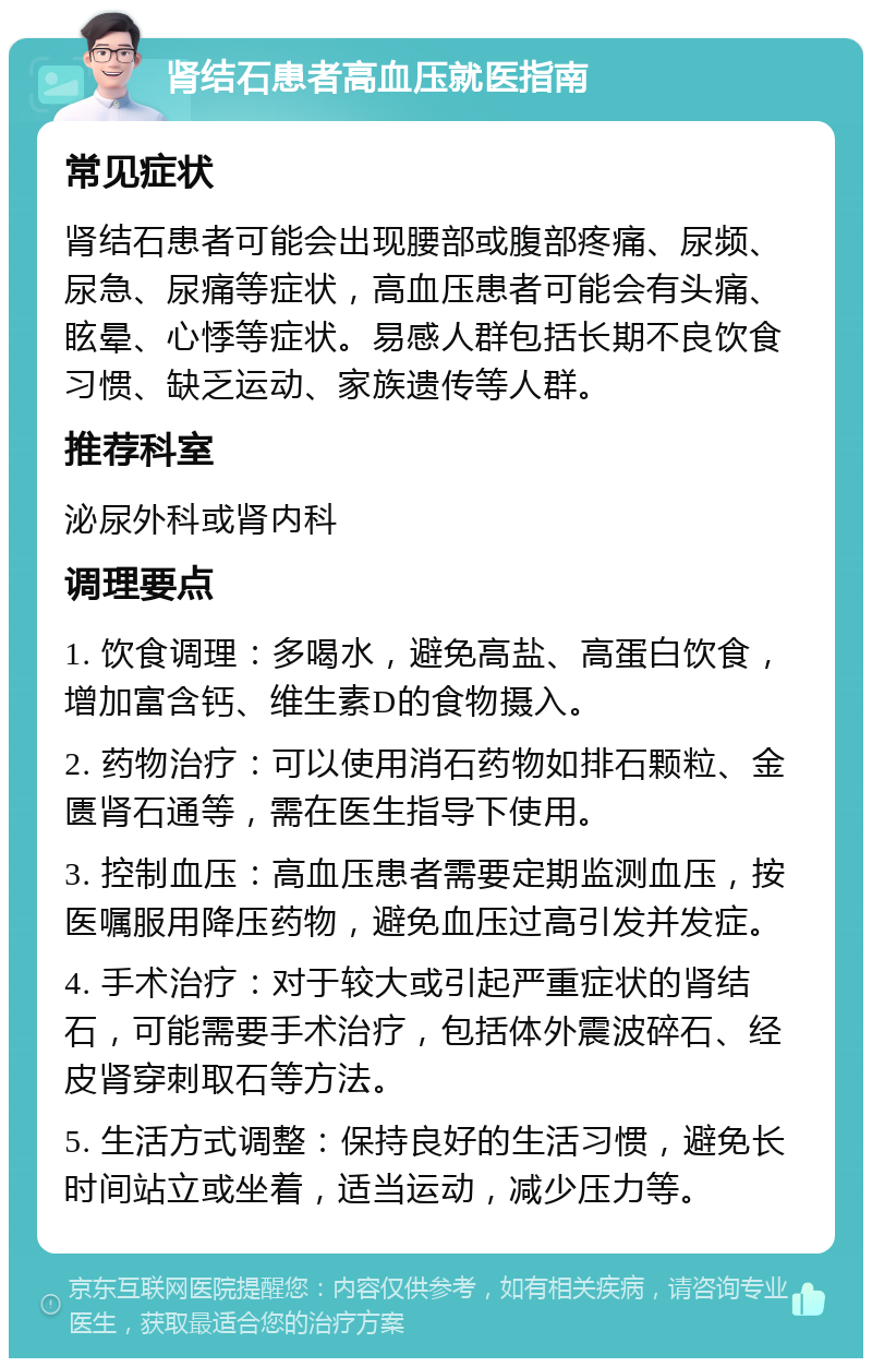 肾结石患者高血压就医指南 常见症状 肾结石患者可能会出现腰部或腹部疼痛、尿频、尿急、尿痛等症状，高血压患者可能会有头痛、眩晕、心悸等症状。易感人群包括长期不良饮食习惯、缺乏运动、家族遗传等人群。 推荐科室 泌尿外科或肾内科 调理要点 1. 饮食调理：多喝水，避免高盐、高蛋白饮食，增加富含钙、维生素D的食物摄入。 2. 药物治疗：可以使用消石药物如排石颗粒、金匮肾石通等，需在医生指导下使用。 3. 控制血压：高血压患者需要定期监测血压，按医嘱服用降压药物，避免血压过高引发并发症。 4. 手术治疗：对于较大或引起严重症状的肾结石，可能需要手术治疗，包括体外震波碎石、经皮肾穿刺取石等方法。 5. 生活方式调整：保持良好的生活习惯，避免长时间站立或坐着，适当运动，减少压力等。