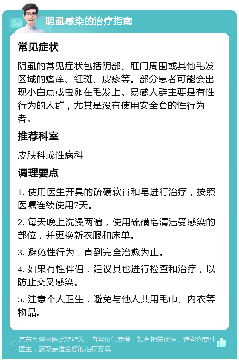 阴虱感染的治疗指南 常见症状 阴虱的常见症状包括阴部、肛门周围或其他毛发区域的瘙痒、红斑、皮疹等。部分患者可能会出现小白点或虫卵在毛发上。易感人群主要是有性行为的人群，尤其是没有使用安全套的性行为者。 推荐科室 皮肤科或性病科 调理要点 1. 使用医生开具的硫磺软膏和皂进行治疗，按照医嘱连续使用7天。 2. 每天晚上洗澡两遍，使用硫磺皂清洁受感染的部位，并更换新衣服和床单。 3. 避免性行为，直到完全治愈为止。 4. 如果有性伴侣，建议其也进行检查和治疗，以防止交叉感染。 5. 注意个人卫生，避免与他人共用毛巾、内衣等物品。