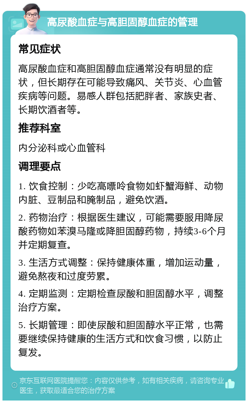 高尿酸血症与高胆固醇血症的管理 常见症状 高尿酸血症和高胆固醇血症通常没有明显的症状，但长期存在可能导致痛风、关节炎、心血管疾病等问题。易感人群包括肥胖者、家族史者、长期饮酒者等。 推荐科室 内分泌科或心血管科 调理要点 1. 饮食控制：少吃高嘌呤食物如虾蟹海鲜、动物内脏、豆制品和腌制品，避免饮酒。 2. 药物治疗：根据医生建议，可能需要服用降尿酸药物如苯溴马隆或降胆固醇药物，持续3-6个月并定期复查。 3. 生活方式调整：保持健康体重，增加运动量，避免熬夜和过度劳累。 4. 定期监测：定期检查尿酸和胆固醇水平，调整治疗方案。 5. 长期管理：即使尿酸和胆固醇水平正常，也需要继续保持健康的生活方式和饮食习惯，以防止复发。