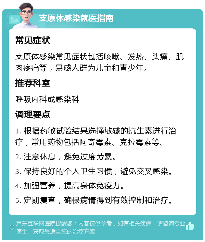 支原体感染就医指南 常见症状 支原体感染常见症状包括咳嗽、发热、头痛、肌肉疼痛等，易感人群为儿童和青少年。 推荐科室 呼吸内科或感染科 调理要点 1. 根据药敏试验结果选择敏感的抗生素进行治疗，常用药物包括阿奇霉素、克拉霉素等。 2. 注意休息，避免过度劳累。 3. 保持良好的个人卫生习惯，避免交叉感染。 4. 加强营养，提高身体免疫力。 5. 定期复查，确保病情得到有效控制和治疗。