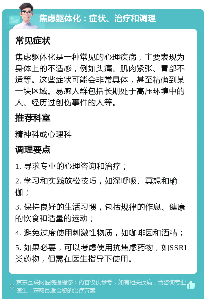 焦虑躯体化：症状、治疗和调理 常见症状 焦虑躯体化是一种常见的心理疾病，主要表现为身体上的不适感，例如头痛、肌肉紧张、胃部不适等。这些症状可能会非常具体，甚至精确到某一块区域。易感人群包括长期处于高压环境中的人、经历过创伤事件的人等。 推荐科室 精神科或心理科 调理要点 1. 寻求专业的心理咨询和治疗； 2. 学习和实践放松技巧，如深呼吸、冥想和瑜伽； 3. 保持良好的生活习惯，包括规律的作息、健康的饮食和适量的运动； 4. 避免过度使用刺激性物质，如咖啡因和酒精； 5. 如果必要，可以考虑使用抗焦虑药物，如SSRI类药物，但需在医生指导下使用。