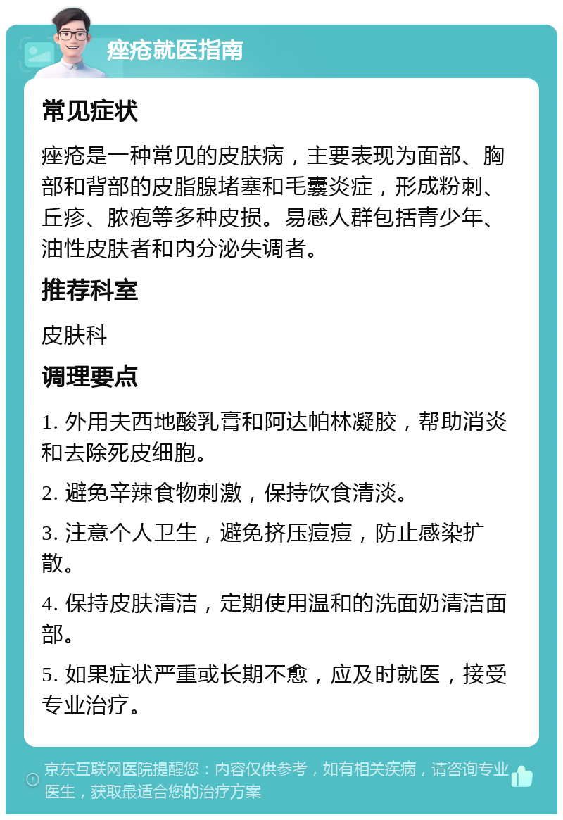 痤疮就医指南 常见症状 痤疮是一种常见的皮肤病，主要表现为面部、胸部和背部的皮脂腺堵塞和毛囊炎症，形成粉刺、丘疹、脓疱等多种皮损。易感人群包括青少年、油性皮肤者和内分泌失调者。 推荐科室 皮肤科 调理要点 1. 外用夫西地酸乳膏和阿达帕林凝胶，帮助消炎和去除死皮细胞。 2. 避免辛辣食物刺激，保持饮食清淡。 3. 注意个人卫生，避免挤压痘痘，防止感染扩散。 4. 保持皮肤清洁，定期使用温和的洗面奶清洁面部。 5. 如果症状严重或长期不愈，应及时就医，接受专业治疗。