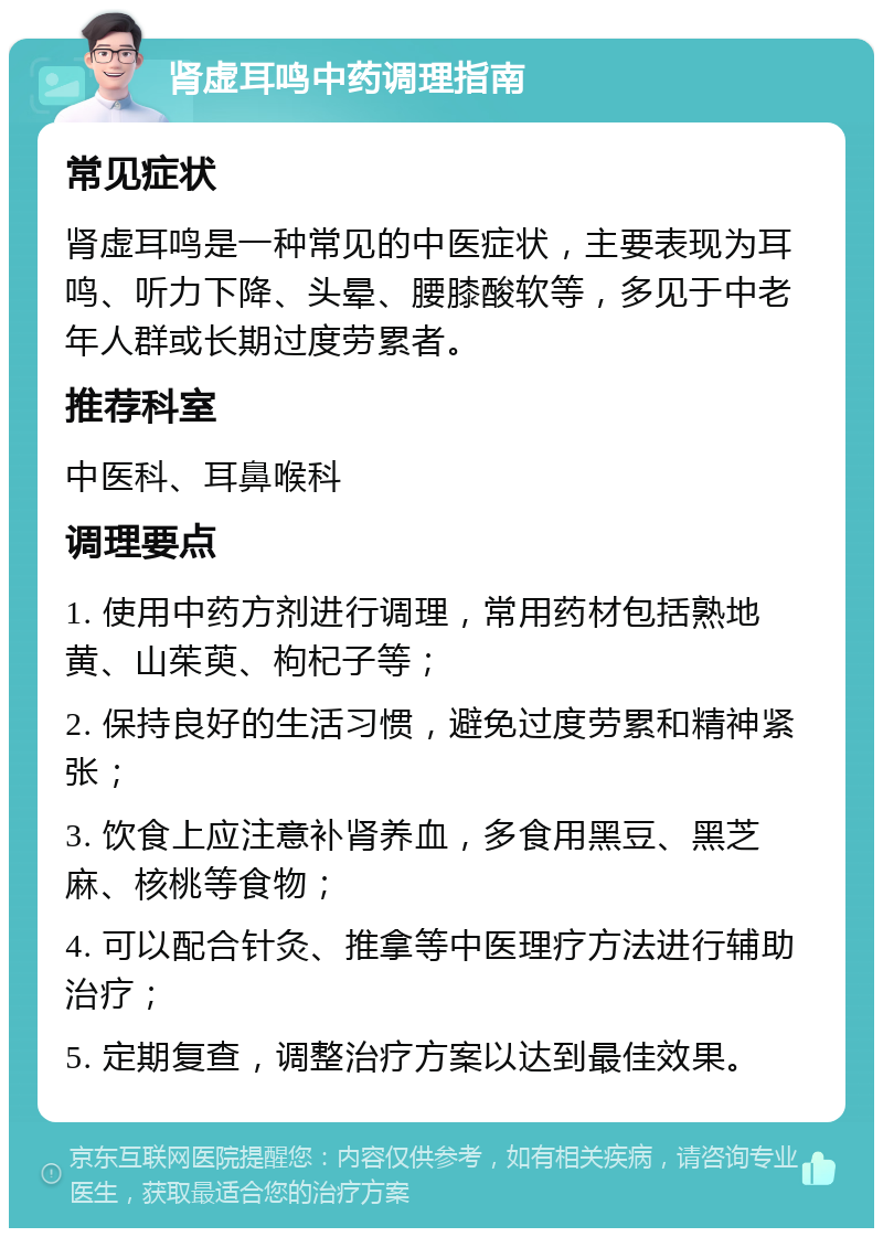 肾虚耳鸣中药调理指南 常见症状 肾虚耳鸣是一种常见的中医症状，主要表现为耳鸣、听力下降、头晕、腰膝酸软等，多见于中老年人群或长期过度劳累者。 推荐科室 中医科、耳鼻喉科 调理要点 1. 使用中药方剂进行调理，常用药材包括熟地黄、山茱萸、枸杞子等； 2. 保持良好的生活习惯，避免过度劳累和精神紧张； 3. 饮食上应注意补肾养血，多食用黑豆、黑芝麻、核桃等食物； 4. 可以配合针灸、推拿等中医理疗方法进行辅助治疗； 5. 定期复查，调整治疗方案以达到最佳效果。