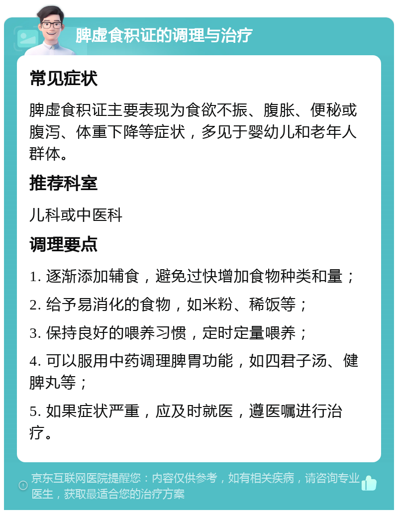 脾虚食积证的调理与治疗 常见症状 脾虚食积证主要表现为食欲不振、腹胀、便秘或腹泻、体重下降等症状，多见于婴幼儿和老年人群体。 推荐科室 儿科或中医科 调理要点 1. 逐渐添加辅食，避免过快增加食物种类和量； 2. 给予易消化的食物，如米粉、稀饭等； 3. 保持良好的喂养习惯，定时定量喂养； 4. 可以服用中药调理脾胃功能，如四君子汤、健脾丸等； 5. 如果症状严重，应及时就医，遵医嘱进行治疗。