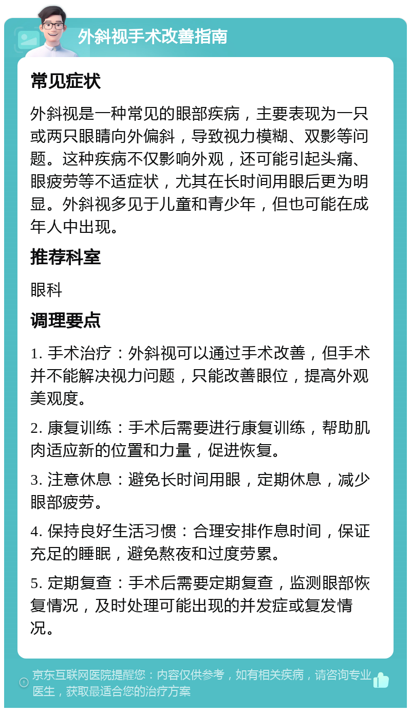 外斜视手术改善指南 常见症状 外斜视是一种常见的眼部疾病，主要表现为一只或两只眼睛向外偏斜，导致视力模糊、双影等问题。这种疾病不仅影响外观，还可能引起头痛、眼疲劳等不适症状，尤其在长时间用眼后更为明显。外斜视多见于儿童和青少年，但也可能在成年人中出现。 推荐科室 眼科 调理要点 1. 手术治疗：外斜视可以通过手术改善，但手术并不能解决视力问题，只能改善眼位，提高外观美观度。 2. 康复训练：手术后需要进行康复训练，帮助肌肉适应新的位置和力量，促进恢复。 3. 注意休息：避免长时间用眼，定期休息，减少眼部疲劳。 4. 保持良好生活习惯：合理安排作息时间，保证充足的睡眠，避免熬夜和过度劳累。 5. 定期复查：手术后需要定期复查，监测眼部恢复情况，及时处理可能出现的并发症或复发情况。